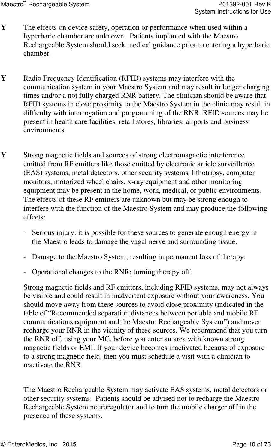 Maestro® Rechargeable System    P01392-001 Rev K     System Instructions for Use  © EnteroMedics, Inc   2015  Page 10 of 73  Y  The effects on device safety, operation or performance when used within a hyperbaric chamber are unknown.  Patients implanted with the Maestro Rechargeable System should seek medical guidance prior to entering a hyperbaric chamber.  Y   Radio Frequency Identification (RFID) systems may interfere with the communication system in your Maestro System and may result in longer charging times and/or a not fully charged RNR battery. The clinician should be aware that RFID systems in close proximity to the Maestro System in the clinic may result in difficulty with interrogation and programming of the RNR. RFID sources may be present in health care facilities, retail stores, libraries, airports and business environments.  Y   Strong magnetic fields and sources of strong electromagnetic interference emitted from RF emitters like those emitted by electronic article surveillance (EAS) systems, metal detectors, other security systems, lithotripsy, computer monitors, motorized wheel chairs, x-ray equipment and other monitoring equipment may be present in the home, work, medical, or public environments. The effects of these RF emitters are unknown but may be strong enough to interfere with the function of the Maestro System and may produce the following effects:   - Serious injury; it is possible for these sources to generate enough energy in the Maestro leads to damage the vagal nerve and surrounding tissue. - Damage to the Maestro System; resulting in permanent loss of therapy. - Operational changes to the RNR; turning therapy off. Strong magnetic fields and RF emitters, including RFID systems, may not always be visible and could result in inadvertent exposure without your awareness. You should move away from these sources to avoid close proximity (indicated in the table of “Recommended separation distances between portable and mobile RF communications equipment and the Maestro Rechargeable System”) and never recharge your RNR in the vicinity of these sources. We recommend that you turn the RNR off, using your MC, before you enter an area with known strong magnetic fields or EMI. If your device becomes inactivated because of exposure to a strong magnetic field, then you must schedule a visit with a clinician to reactivate the RNR.   The Maestro Rechargeable System may activate EAS systems, metal detectors or other security systems.  Patients should be advised not to recharge the Maestro Rechargeable System neuroregulator and to turn the mobile charger off in the presence of these systems.  