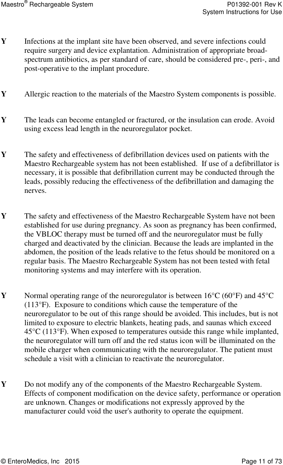 Maestro® Rechargeable System    P01392-001 Rev K     System Instructions for Use  © EnteroMedics, Inc   2015  Page 11 of 73    Y  Infections at the implant site have been observed, and severe infections could require surgery and device explantation. Administration of appropriate broad-spectrum antibiotics, as per standard of care, should be considered pre-, peri-, and post-operative to the implant procedure.  Y  Allergic reaction to the materials of the Maestro System components is possible.  Y  The leads can become entangled or fractured, or the insulation can erode. Avoid using excess lead length in the neuroregulator pocket.  Y  The safety and effectiveness of defibrillation devices used on patients with the Maestro Rechargeable system has not been established.  If use of a defibrillator is necessary, it is possible that defibrillation current may be conducted through the leads, possibly reducing the effectiveness of the defibrillation and damaging the nerves.  Y  The safety and effectiveness of the Maestro Rechargeable System have not been established for use during pregnancy. As soon as pregnancy has been confirmed, the VBLOC therapy must be turned off and the neuroregulator must be fully charged and deactivated by the clinician. Because the leads are implanted in the abdomen, the position of the leads relative to the fetus should be monitored on a regular basis. The Maestro Rechargeable System has not been tested with fetal monitoring systems and may interfere with its operation.     Y   Normal operating range of the neuroregulator is between 16°C (60°F) and 45°C (113°F).  Exposure to conditions which cause the temperature of the neuroregulator to be out of this range should be avoided. This includes, but is not limited to exposure to electric blankets, heating pads, and saunas which exceed 45°C (113°F). When exposed to temperatures outside this range while implanted, the neuroregulator will turn off and the red status icon will be illuminated on the mobile charger when communicating with the neuroregulator. The patient must schedule a visit with a clinician to reactivate the neuroregulator.   Y  Do not modify any of the components of the Maestro Rechargeable System.  Effects of component modification on the device safety, performance or operation are unknown. Changes or modifications not expressly approved by the manufacturer could void the user&apos;s authority to operate the equipment.  