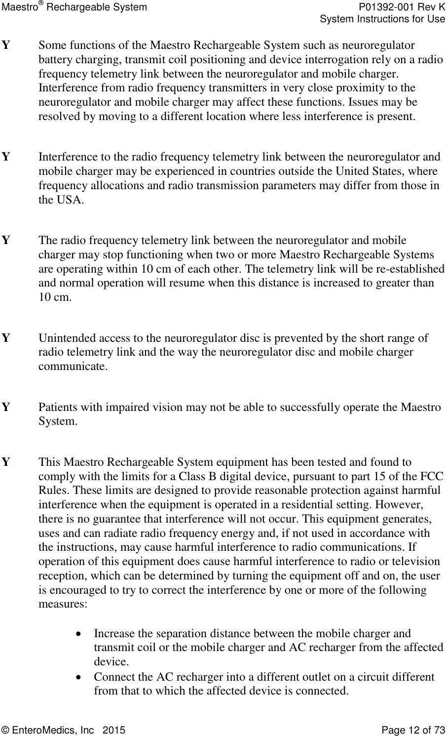 Maestro® Rechargeable System    P01392-001 Rev K     System Instructions for Use  © EnteroMedics, Inc   2015  Page 12 of 73  Y  Some functions of the Maestro Rechargeable System such as neuroregulator battery charging, transmit coil positioning and device interrogation rely on a radio frequency telemetry link between the neuroregulator and mobile charger. Interference from radio frequency transmitters in very close proximity to the neuroregulator and mobile charger may affect these functions. Issues may be resolved by moving to a different location where less interference is present.  Y   Interference to the radio frequency telemetry link between the neuroregulator and mobile charger may be experienced in countries outside the United States, where frequency allocations and radio transmission parameters may differ from those in the USA.    Y   The radio frequency telemetry link between the neuroregulator and mobile charger may stop functioning when two or more Maestro Rechargeable Systems are operating within 10 cm of each other. The telemetry link will be re-established and normal operation will resume when this distance is increased to greater than 10 cm.   Y   Unintended access to the neuroregulator disc is prevented by the short range of radio telemetry link and the way the neuroregulator disc and mobile charger communicate.  Y   Patients with impaired vision may not be able to successfully operate the Maestro System.  Y   This Maestro Rechargeable System equipment has been tested and found to comply with the limits for a Class B digital device, pursuant to part 15 of the FCC Rules. These limits are designed to provide reasonable protection against harmful interference when the equipment is operated in a residential setting. However, there is no guarantee that interference will not occur. This equipment generates, uses and can radiate radio frequency energy and, if not used in accordance with the instructions, may cause harmful interference to radio communications. If operation of this equipment does cause harmful interference to radio or television reception, which can be determined by turning the equipment off and on, the user is encouraged to try to correct the interference by one or more of the following measures:   Increase the separation distance between the mobile charger and transmit coil or the mobile charger and AC recharger from the affected device.  Connect the AC recharger into a different outlet on a circuit different from that to which the affected device is connected. 