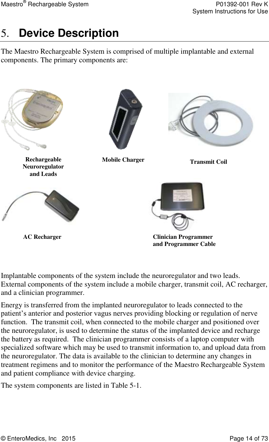 Maestro® Rechargeable System    P01392-001 Rev K     System Instructions for Use  © EnteroMedics, Inc   2015  Page 14 of 73  5. Device Description The Maestro Rechargeable System is comprised of multiple implantable and external components. The primary components are:                                                     Implantable components of the system include the neuroregulator and two leads.  External components of the system include a mobile charger, transmit coil, AC recharger, and a clinician programmer.   Energy is transferred from the implanted neuroregulator to leads connected to the patient’s anterior and posterior vagus nerves providing blocking or regulation of nerve function.  The transmit coil, when connected to the mobile charger and positioned over the neuroregulator, is used to determine the status of the implanted device and recharge the battery as required.  The clinician programmer consists of a laptop computer with specialized software which may be used to transmit information to, and upload data from the neuroregulator. The data is available to the clinician to determine any changes in treatment regimens and to monitor the performance of the Maestro Rechargeable System and patient compliance with device charging. The system components are listed in Table 5-1.   AC Recharger  Mobile Charger  Transmit Coil      Rechargeable Neuroregulator  and Leads Clinician Programmer and Programmer Cable 