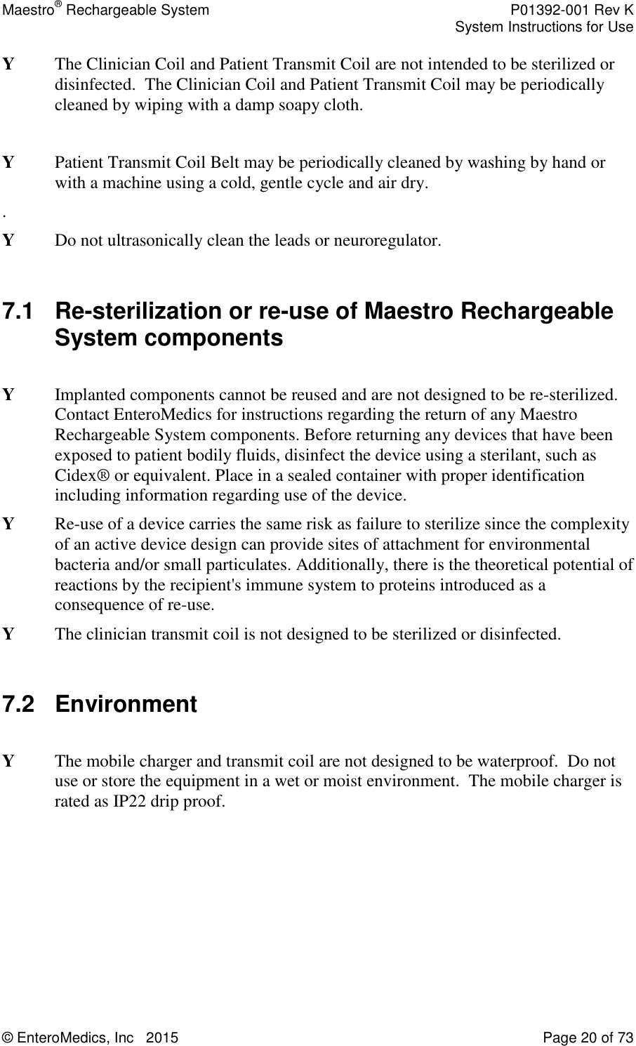 Maestro® Rechargeable System    P01392-001 Rev K     System Instructions for Use  © EnteroMedics, Inc   2015  Page 20 of 73  Y  The Clinician Coil and Patient Transmit Coil are not intended to be sterilized or disinfected.  The Clinician Coil and Patient Transmit Coil may be periodically cleaned by wiping with a damp soapy cloth.   Y  Patient Transmit Coil Belt may be periodically cleaned by washing by hand or with a machine using a cold, gentle cycle and air dry. . Y  Do not ultrasonically clean the leads or neuroregulator.  7.1 Re-sterilization or re-use of Maestro Rechargeable System components   Y  Implanted components cannot be reused and are not designed to be re-sterilized. Contact EnteroMedics for instructions regarding the return of any Maestro Rechargeable System components. Before returning any devices that have been exposed to patient bodily fluids, disinfect the device using a sterilant, such as Cidex® or equivalent. Place in a sealed container with proper identification including information regarding use of the device. Y Re-use of a device carries the same risk as failure to sterilize since the complexity of an active device design can provide sites of attachment for environmental bacteria and/or small particulates. Additionally, there is the theoretical potential of reactions by the recipient&apos;s immune system to proteins introduced as a consequence of re-use. Y  The clinician transmit coil is not designed to be sterilized or disinfected.  7.2  Environment   Y  The mobile charger and transmit coil are not designed to be waterproof.  Do not use or store the equipment in a wet or moist environment.  The mobile charger is rated as IP22 drip proof.  