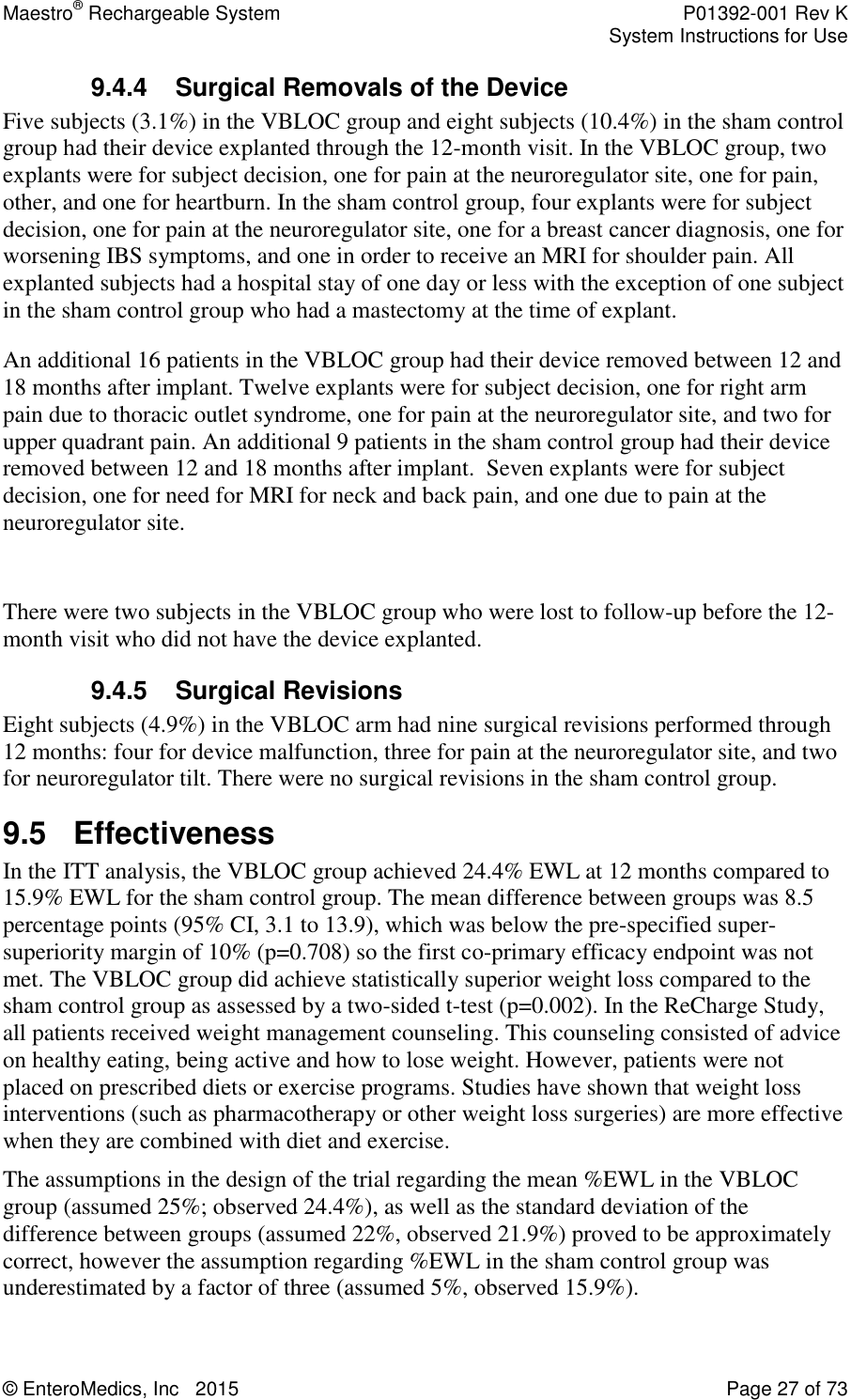 Maestro® Rechargeable System    P01392-001 Rev K     System Instructions for Use  © EnteroMedics, Inc   2015  Page 27 of 73  9.4.4 Surgical Removals of the Device  Five subjects (3.1%) in the VBLOC group and eight subjects (10.4%) in the sham control group had their device explanted through the 12-month visit. In the VBLOC group, two explants were for subject decision, one for pain at the neuroregulator site, one for pain, other, and one for heartburn. In the sham control group, four explants were for subject decision, one for pain at the neuroregulator site, one for a breast cancer diagnosis, one for worsening IBS symptoms, and one in order to receive an MRI for shoulder pain. All explanted subjects had a hospital stay of one day or less with the exception of one subject in the sham control group who had a mastectomy at the time of explant. An additional 16 patients in the VBLOC group had their device removed between 12 and 18 months after implant. Twelve explants were for subject decision, one for right arm pain due to thoracic outlet syndrome, one for pain at the neuroregulator site, and two for upper quadrant pain. An additional 9 patients in the sham control group had their device removed between 12 and 18 months after implant.  Seven explants were for subject decision, one for need for MRI for neck and back pain, and one due to pain at the neuroregulator site.   There were two subjects in the VBLOC group who were lost to follow-up before the 12-month visit who did not have the device explanted. 9.4.5 Surgical Revisions Eight subjects (4.9%) in the VBLOC arm had nine surgical revisions performed through 12 months: four for device malfunction, three for pain at the neuroregulator site, and two for neuroregulator tilt. There were no surgical revisions in the sham control group.   9.5  Effectiveness In the ITT analysis, the VBLOC group achieved 24.4% EWL at 12 months compared to 15.9% EWL for the sham control group. The mean difference between groups was 8.5 percentage points (95% CI, 3.1 to 13.9), which was below the pre-specified super-superiority margin of 10% (p=0.708) so the first co-primary efficacy endpoint was not met. The VBLOC group did achieve statistically superior weight loss compared to the sham control group as assessed by a two-sided t-test (p=0.002). In the ReCharge Study, all patients received weight management counseling. This counseling consisted of advice on healthy eating, being active and how to lose weight. However, patients were not placed on prescribed diets or exercise programs. Studies have shown that weight loss interventions (such as pharmacotherapy or other weight loss surgeries) are more effective when they are combined with diet and exercise. The assumptions in the design of the trial regarding the mean %EWL in the VBLOC group (assumed 25%; observed 24.4%), as well as the standard deviation of the difference between groups (assumed 22%, observed 21.9%) proved to be approximately correct, however the assumption regarding %EWL in the sham control group was underestimated by a factor of three (assumed 5%, observed 15.9%).  