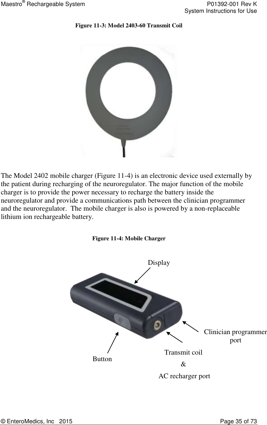 Maestro® Rechargeable System    P01392-001 Rev K     System Instructions for Use  © EnteroMedics, Inc   2015  Page 35 of 73  Figure 11-3: Model 2403-60 Transmit Coil    The Model 2402 mobile charger (Figure 11-4) is an electronic device used externally by the patient during recharging of the neuroregulator. The major function of the mobile charger is to provide the power necessary to recharge the battery inside the neuroregulator and provide a communications path between the clinician programmer and the neuroregulator.  The mobile charger is also is powered by a non-replaceable lithium ion rechargeable battery.    Figure 11-4: Mobile Charger      Display Clinician programmer port Button Transmit coil  &amp;  AC recharger port 