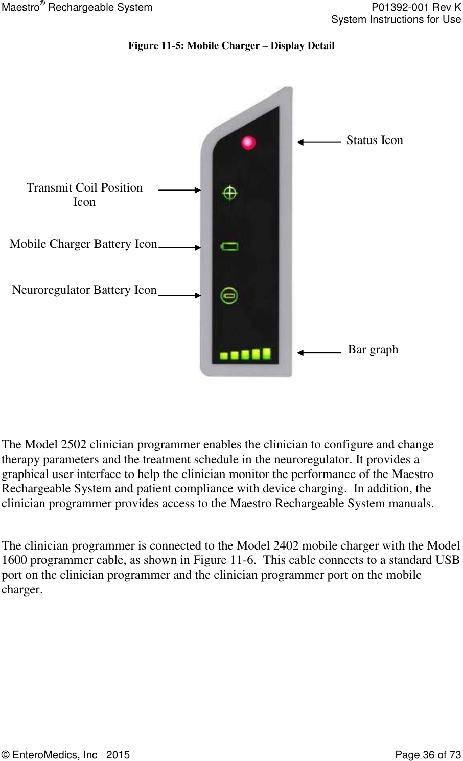 Maestro® Rechargeable System    P01392-001 Rev K     System Instructions for Use  © EnteroMedics, Inc   2015  Page 36 of 73  Figure 11-5: Mobile Charger – Display Detail     The Model 2502 clinician programmer enables the clinician to configure and change therapy parameters and the treatment schedule in the neuroregulator. It provides a graphical user interface to help the clinician monitor the performance of the Maestro Rechargeable System and patient compliance with device charging.  In addition, the clinician programmer provides access to the Maestro Rechargeable System manuals.  The clinician programmer is connected to the Model 2402 mobile charger with the Model 1600 programmer cable, as shown in Figure 11-6.  This cable connects to a standard USB port on the clinician programmer and the clinician programmer port on the mobile charger.        Status Icon Mobile Charger Battery Icon Transmit Coil Position Icon Bar graph Neuroregulator Battery Icon 