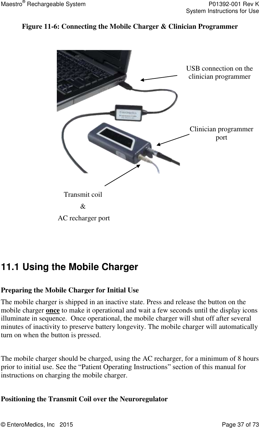 Maestro® Rechargeable System    P01392-001 Rev K     System Instructions for Use  © EnteroMedics, Inc   2015  Page 37 of 73  Figure 11-6: Connecting the Mobile Charger &amp; Clinician Programmer                    11.1 Using the Mobile Charger  Preparing the Mobile Charger for Initial Use The mobile charger is shipped in an inactive state. Press and release the button on the mobile charger once to make it operational and wait a few seconds until the display icons illuminate in sequence.  Once operational, the mobile charger will shut off after several minutes of inactivity to preserve battery longevity. The mobile charger will automatically turn on when the button is pressed.  The mobile charger should be charged, using the AC recharger, for a minimum of 8 hours prior to initial use. See the “Patient Operating Instructions” section of this manual for instructions on charging the mobile charger.   Positioning the Transmit Coil over the Neuroregulator Clinician programmer port USB connection on the clinician programmer connection Transmit coil  &amp;  AC recharger port  
