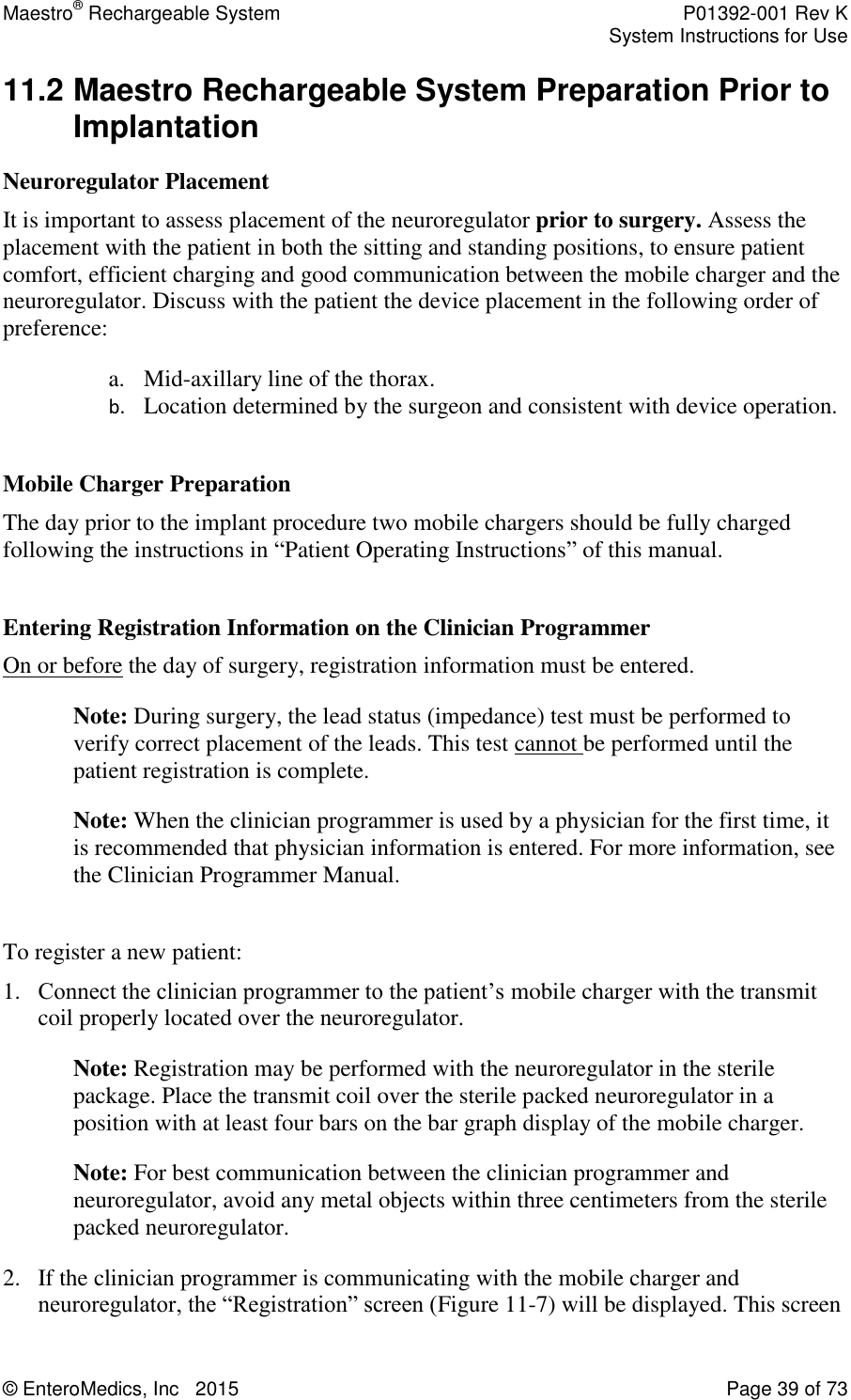 Maestro® Rechargeable System    P01392-001 Rev K     System Instructions for Use  © EnteroMedics, Inc   2015  Page 39 of 73  11.2 Maestro Rechargeable System Preparation Prior to Implantation Neuroregulator Placement It is important to assess placement of the neuroregulator prior to surgery. Assess the placement with the patient in both the sitting and standing positions, to ensure patient comfort, efficient charging and good communication between the mobile charger and the neuroregulator. Discuss with the patient the device placement in the following order of preference: a. Mid-axillary line of the thorax.  b. Location determined by the surgeon and consistent with device operation.  Mobile Charger Preparation  The day prior to the implant procedure two mobile chargers should be fully charged following the instructions in “Patient Operating Instructions” of this manual.  Entering Registration Information on the Clinician Programmer  On or before the day of surgery, registration information must be entered.  Note: During surgery, the lead status (impedance) test must be performed to verify correct placement of the leads. This test cannot be performed until the patient registration is complete.  Note: When the clinician programmer is used by a physician for the first time, it is recommended that physician information is entered. For more information, see the Clinician Programmer Manual.  To register a new patient: 1. Connect the clinician programmer to the patient’s mobile charger with the transmit coil properly located over the neuroregulator.  Note: Registration may be performed with the neuroregulator in the sterile package. Place the transmit coil over the sterile packed neuroregulator in a position with at least four bars on the bar graph display of the mobile charger.  Note: For best communication between the clinician programmer and neuroregulator, avoid any metal objects within three centimeters from the sterile packed neuroregulator. 2. If the clinician programmer is communicating with the mobile charger and neuroregulator, the “Registration” screen (Figure 11-7) will be displayed. This screen 