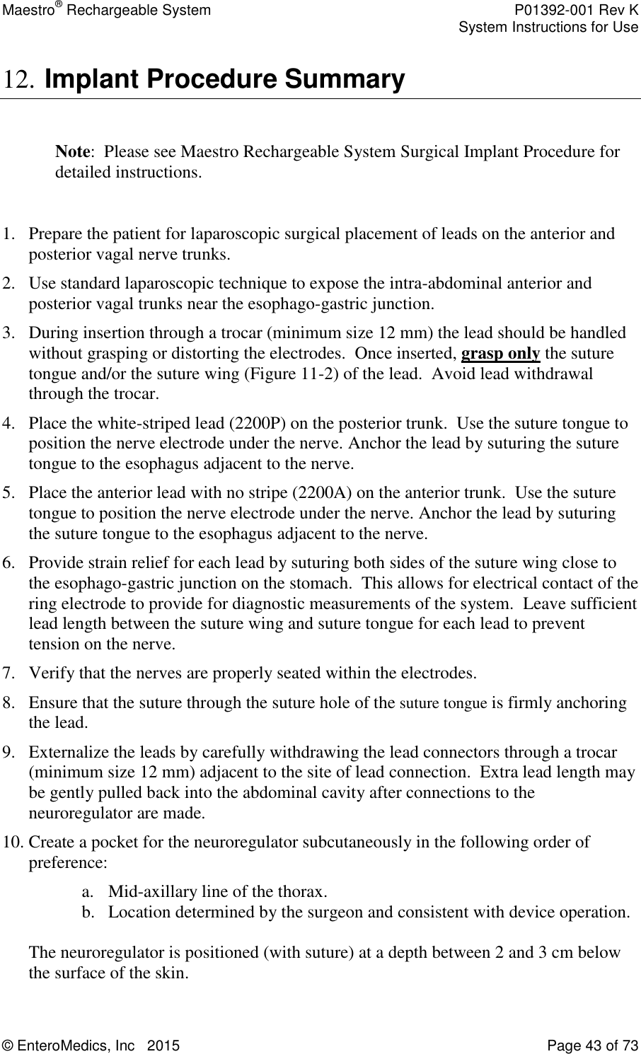 Maestro® Rechargeable System    P01392-001 Rev K     System Instructions for Use  © EnteroMedics, Inc   2015  Page 43 of 73  12. Implant Procedure Summary  Note:  Please see Maestro Rechargeable System Surgical Implant Procedure for detailed instructions.  1. Prepare the patient for laparoscopic surgical placement of leads on the anterior and posterior vagal nerve trunks. 2. Use standard laparoscopic technique to expose the intra-abdominal anterior and posterior vagal trunks near the esophago-gastric junction. 3. During insertion through a trocar (minimum size 12 mm) the lead should be handled without grasping or distorting the electrodes.  Once inserted, grasp only the suture tongue and/or the suture wing (Figure 11-2) of the lead.  Avoid lead withdrawal through the trocar. 4. Place the white-striped lead (2200P) on the posterior trunk.  Use the suture tongue to position the nerve electrode under the nerve. Anchor the lead by suturing the suture tongue to the esophagus adjacent to the nerve. 5. Place the anterior lead with no stripe (2200A) on the anterior trunk.  Use the suture tongue to position the nerve electrode under the nerve. Anchor the lead by suturing the suture tongue to the esophagus adjacent to the nerve. 6. Provide strain relief for each lead by suturing both sides of the suture wing close to the esophago-gastric junction on the stomach.  This allows for electrical contact of the ring electrode to provide for diagnostic measurements of the system.  Leave sufficient lead length between the suture wing and suture tongue for each lead to prevent tension on the nerve. 7. Verify that the nerves are properly seated within the electrodes.  8. Ensure that the suture through the suture hole of the suture tongue is firmly anchoring the lead.   9. Externalize the leads by carefully withdrawing the lead connectors through a trocar (minimum size 12 mm) adjacent to the site of lead connection.  Extra lead length may be gently pulled back into the abdominal cavity after connections to the neuroregulator are made. 10. Create a pocket for the neuroregulator subcutaneously in the following order of preference:  a. Mid-axillary line of the thorax.  b. Location determined by the surgeon and consistent with device operation.    The neuroregulator is positioned (with suture) at a depth between 2 and 3 cm below the surface of the skin.   