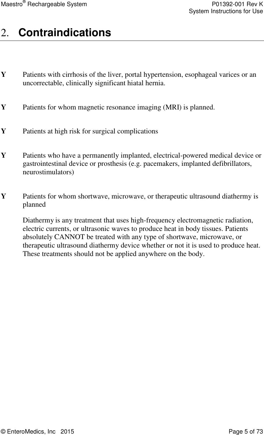 Maestro® Rechargeable System    P01392-001 Rev K     System Instructions for Use  © EnteroMedics, Inc   2015  Page 5 of 73  2. Contraindications   Y  Patients with cirrhosis of the liver, portal hypertension, esophageal varices or an uncorrectable, clinically significant hiatal hernia.   Y  Patients for whom magnetic resonance imaging (MRI) is planned.  Y  Patients at high risk for surgical complications  Y  Patients who have a permanently implanted, electrical-powered medical device or gastrointestinal device or prosthesis (e.g. pacemakers, implanted defibrillators, neurostimulators)  Y  Patients for whom shortwave, microwave, or therapeutic ultrasound diathermy is planned Diathermy is any treatment that uses high-frequency electromagnetic radiation, electric currents, or ultrasonic waves to produce heat in body tissues. Patients absolutely CANNOT be treated with any type of shortwave, microwave, or therapeutic ultrasound diathermy device whether or not it is used to produce heat. These treatments should not be applied anywhere on the body. 
