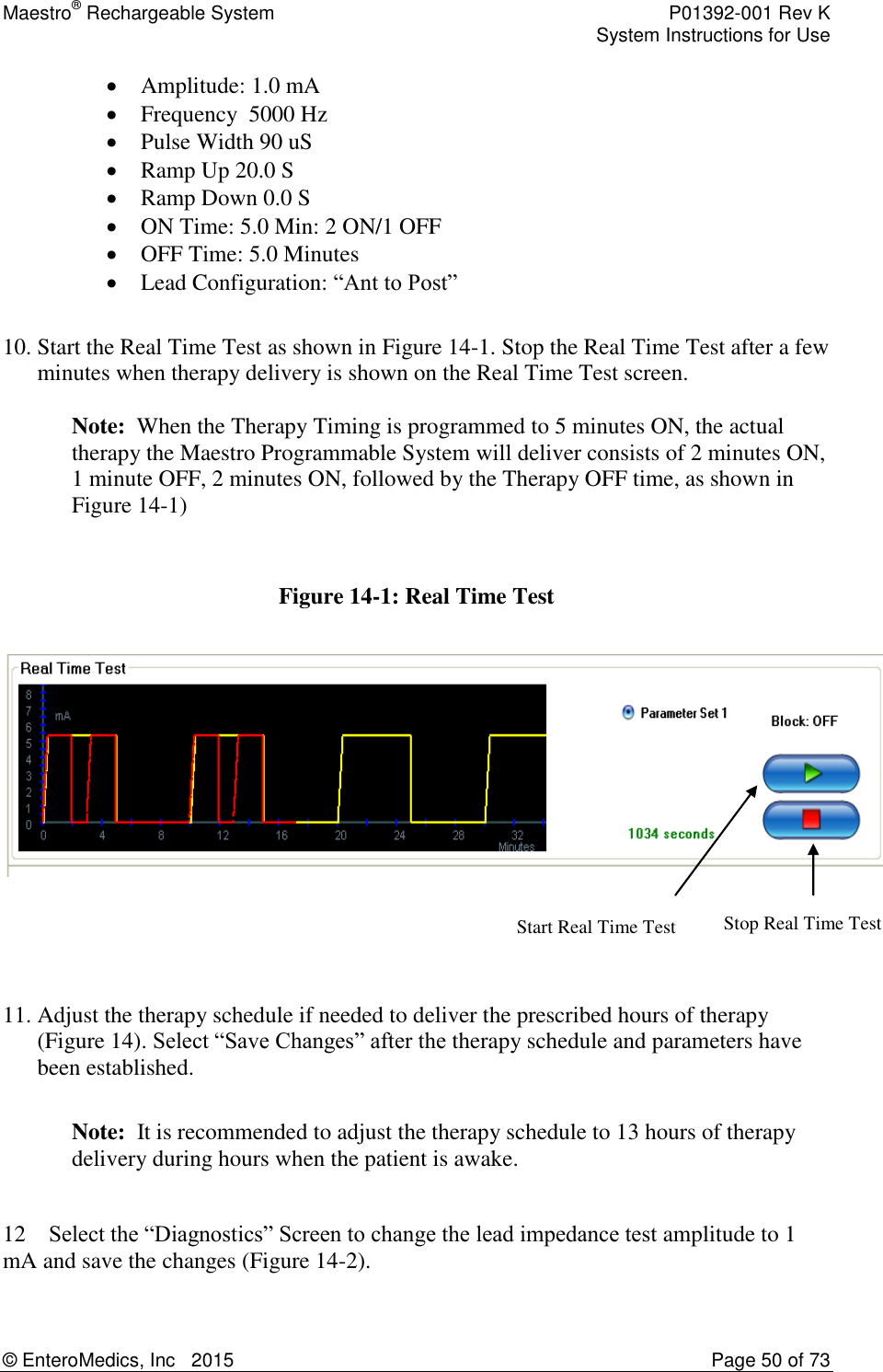 Maestro® Rechargeable System    P01392-001 Rev K     System Instructions for Use  © EnteroMedics, Inc   2015  Page 50 of 73  Stop Real Time Test Start Real Time Test  Amplitude: 1.0 mA  Frequency  5000 Hz  Pulse Width 90 uS  Ramp Up 20.0 S  Ramp Down 0.0 S  ON Time: 5.0 Min: 2 ON/1 OFF  OFF Time: 5.0 Minutes  Lead Configuration: “Ant to Post”  10. Start the Real Time Test as shown in Figure 14-1. Stop the Real Time Test after a few minutes when therapy delivery is shown on the Real Time Test screen.  Note:  When the Therapy Timing is programmed to 5 minutes ON, the actual therapy the Maestro Programmable System will deliver consists of 2 minutes ON, 1 minute OFF, 2 minutes ON, followed by the Therapy OFF time, as shown in Figure 14-1)   Figure 14-1: Real Time Test      11. Adjust the therapy schedule if needed to deliver the prescribed hours of therapy (Figure 14). Select “Save Changes” after the therapy schedule and parameters have been established.  Note:  It is recommended to adjust the therapy schedule to 13 hours of therapy delivery during hours when the patient is awake.  12    Select the “Diagnostics” Screen to change the lead impedance test amplitude to 1 mA and save the changes (Figure 14-2).  