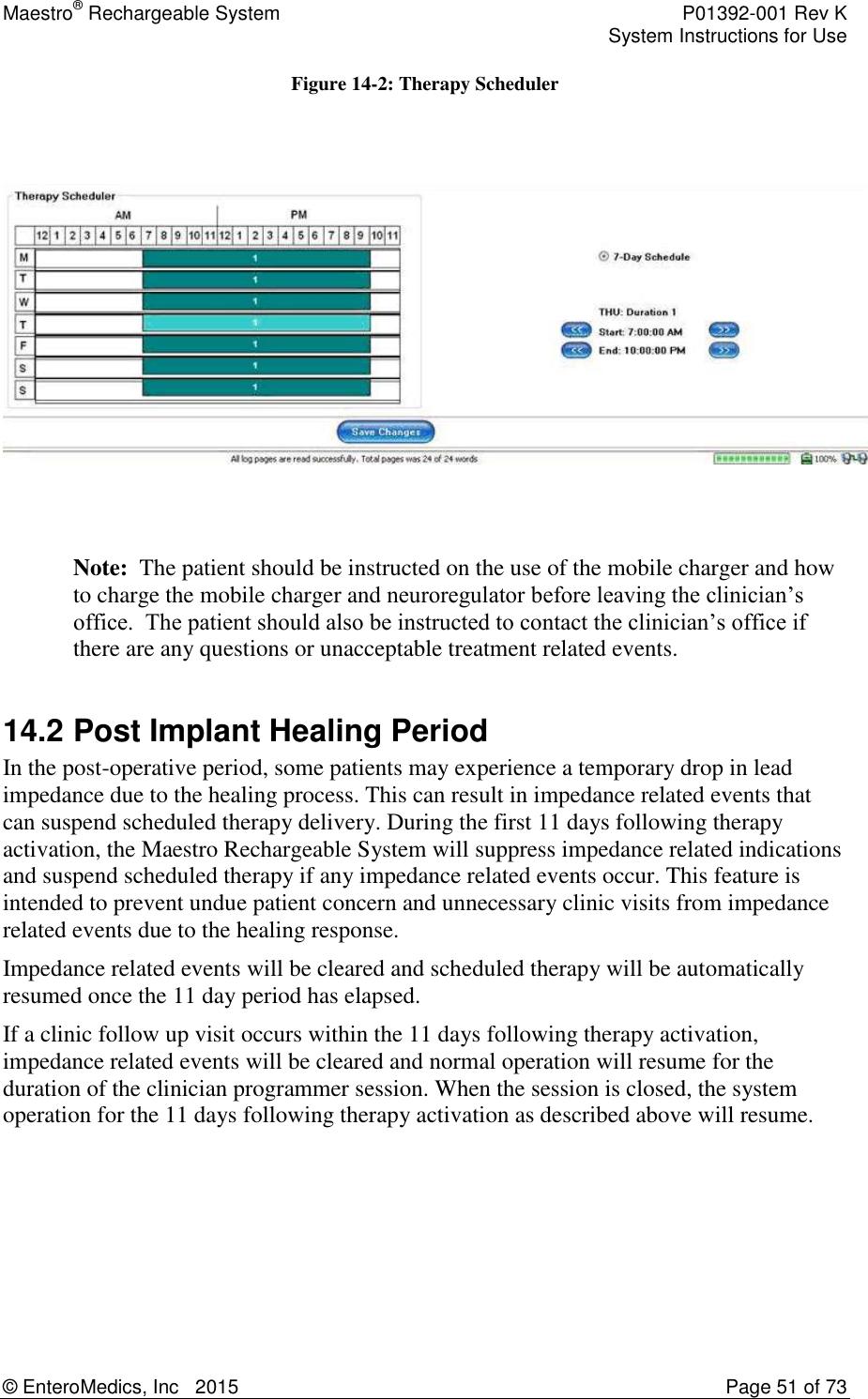 Maestro® Rechargeable System    P01392-001 Rev K     System Instructions for Use  © EnteroMedics, Inc   2015  Page 51 of 73  Figure 14-2: Therapy Scheduler      Note:  The patient should be instructed on the use of the mobile charger and how to charge the mobile charger and neuroregulator before leaving the clinician’s office.  The patient should also be instructed to contact the clinician’s office if there are any questions or unacceptable treatment related events.  14.2 Post Implant Healing Period In the post-operative period, some patients may experience a temporary drop in lead impedance due to the healing process. This can result in impedance related events that can suspend scheduled therapy delivery. During the first 11 days following therapy activation, the Maestro Rechargeable System will suppress impedance related indications and suspend scheduled therapy if any impedance related events occur. This feature is intended to prevent undue patient concern and unnecessary clinic visits from impedance related events due to the healing response. Impedance related events will be cleared and scheduled therapy will be automatically resumed once the 11 day period has elapsed. If a clinic follow up visit occurs within the 11 days following therapy activation, impedance related events will be cleared and normal operation will resume for the duration of the clinician programmer session. When the session is closed, the system operation for the 11 days following therapy activation as described above will resume. 