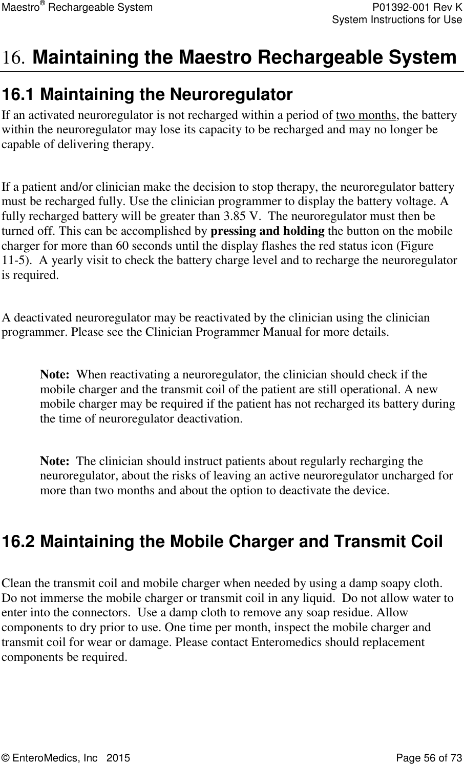 Maestro® Rechargeable System    P01392-001 Rev K     System Instructions for Use  © EnteroMedics, Inc   2015  Page 56 of 73  16. Maintaining the Maestro Rechargeable System  16.1 Maintaining the Neuroregulator If an activated neuroregulator is not recharged within a period of two months, the battery within the neuroregulator may lose its capacity to be recharged and may no longer be capable of delivering therapy.  If a patient and/or clinician make the decision to stop therapy, the neuroregulator battery must be recharged fully. Use the clinician programmer to display the battery voltage. A fully recharged battery will be greater than 3.85 V.  The neuroregulator must then be turned off. This can be accomplished by pressing and holding the button on the mobile charger for more than 60 seconds until the display flashes the red status icon (Figure 11-5).  A yearly visit to check the battery charge level and to recharge the neuroregulator is required.  A deactivated neuroregulator may be reactivated by the clinician using the clinician programmer. Please see the Clinician Programmer Manual for more details.   Note:  When reactivating a neuroregulator, the clinician should check if the mobile charger and the transmit coil of the patient are still operational. A new mobile charger may be required if the patient has not recharged its battery during the time of neuroregulator deactivation.  Note:  The clinician should instruct patients about regularly recharging the neuroregulator, about the risks of leaving an active neuroregulator uncharged for more than two months and about the option to deactivate the device.  16.2 Maintaining the Mobile Charger and Transmit Coil  Clean the transmit coil and mobile charger when needed by using a damp soapy cloth.  Do not immerse the mobile charger or transmit coil in any liquid.  Do not allow water to enter into the connectors.  Use a damp cloth to remove any soap residue. Allow components to dry prior to use. One time per month, inspect the mobile charger and transmit coil for wear or damage. Please contact Enteromedics should replacement components be required.   