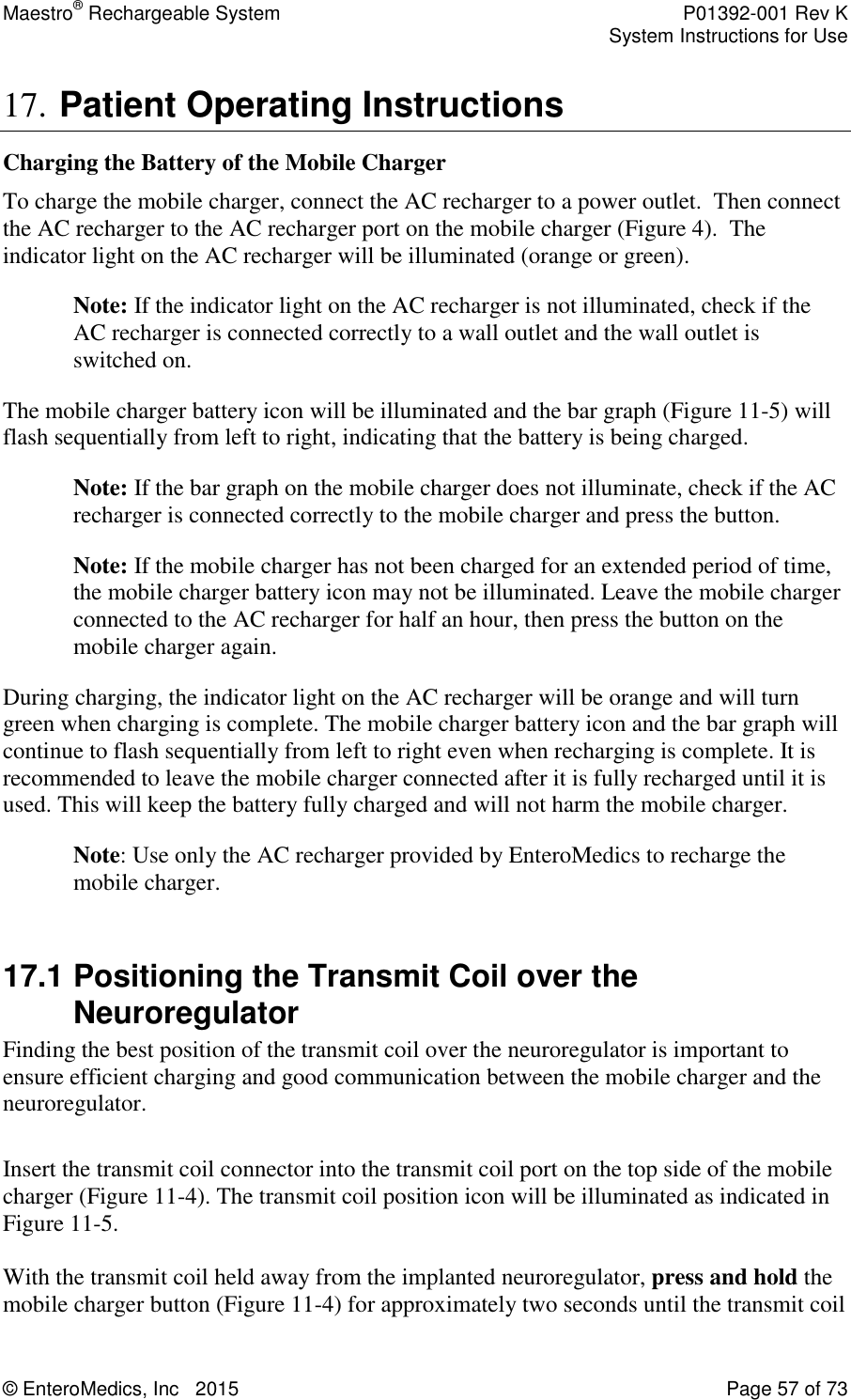 Maestro® Rechargeable System    P01392-001 Rev K     System Instructions for Use  © EnteroMedics, Inc   2015  Page 57 of 73  17. Patient Operating Instructions Charging the Battery of the Mobile Charger To charge the mobile charger, connect the AC recharger to a power outlet.  Then connect the AC recharger to the AC recharger port on the mobile charger (Figure 4).  The indicator light on the AC recharger will be illuminated (orange or green).  Note: If the indicator light on the AC recharger is not illuminated, check if the AC recharger is connected correctly to a wall outlet and the wall outlet is switched on. The mobile charger battery icon will be illuminated and the bar graph (Figure 11-5) will flash sequentially from left to right, indicating that the battery is being charged.  Note: If the bar graph on the mobile charger does not illuminate, check if the AC recharger is connected correctly to the mobile charger and press the button. Note: If the mobile charger has not been charged for an extended period of time, the mobile charger battery icon may not be illuminated. Leave the mobile charger connected to the AC recharger for half an hour, then press the button on the mobile charger again. During charging, the indicator light on the AC recharger will be orange and will turn green when charging is complete. The mobile charger battery icon and the bar graph will continue to flash sequentially from left to right even when recharging is complete. It is recommended to leave the mobile charger connected after it is fully recharged until it is used. This will keep the battery fully charged and will not harm the mobile charger. Note: Use only the AC recharger provided by EnteroMedics to recharge the mobile charger.   17.1 Positioning the Transmit Coil over the Neuroregulator Finding the best position of the transmit coil over the neuroregulator is important to ensure efficient charging and good communication between the mobile charger and the neuroregulator.   Insert the transmit coil connector into the transmit coil port on the top side of the mobile charger (Figure 11-4). The transmit coil position icon will be illuminated as indicated in Figure 11-5.  With the transmit coil held away from the implanted neuroregulator, press and hold the mobile charger button (Figure 11-4) for approximately two seconds until the transmit coil 