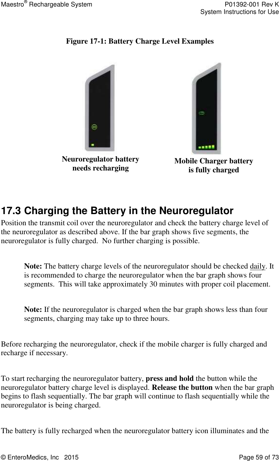 Maestro® Rechargeable System    P01392-001 Rev K     System Instructions for Use  © EnteroMedics, Inc   2015  Page 59 of 73   Figure 17-1: Battery Charge Level Examples                                              17.3 Charging the Battery in the Neuroregulator Position the transmit coil over the neuroregulator and check the battery charge level of the neuroregulator as described above. If the bar graph shows five segments, the neuroregulator is fully charged.  No further charging is possible.   Note: The battery charge levels of the neuroregulator should be checked daily. It is recommended to charge the neuroregulator when the bar graph shows four segments.  This will take approximately 30 minutes with proper coil placement.   Note: If the neuroregulator is charged when the bar graph shows less than four segments, charging may take up to three hours.  Before recharging the neuroregulator, check if the mobile charger is fully charged and recharge if necessary.  To start recharging the neuroregulator battery, press and hold the button while the neuroregulator battery charge level is displayed. Release the button when the bar graph begins to flash sequentially. The bar graph will continue to flash sequentially while the neuroregulator is being charged.   The battery is fully recharged when the neuroregulator battery icon illuminates and the Neuroregulator battery needs recharging Mobile Charger battery  is fully charged 