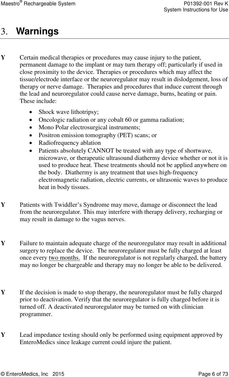Maestro® Rechargeable System    P01392-001 Rev K     System Instructions for Use  © EnteroMedics, Inc   2015  Page 6 of 73  3. Warnings  Y   Certain medical therapies or procedures may cause injury to the patient, permanent damage to the implant or may turn therapy off; particularly if used in close proximity to the device. Therapies or procedures which may affect the tissue/electrode interface or the neuroregulator may result in dislodgement, loss of therapy or nerve damage.  Therapies and procedures that induce current through the lead and neuroregulator could cause nerve damage, burns, heating or pain. These include:  Shock wave lithotripsy;   Oncologic radiation or any cobalt 60 or gamma radiation;   Mono Polar electrosurgical instruments;   Positron emission tomography (PET) scans; or  Radiofrequency ablation  Patients absolutely CANNOT be treated with any type of shortwave, microwave, or therapeutic ultrasound diathermy device whether or not it is used to produce heat. These treatments should not be applied anywhere on the body.  Diathermy is any treatment that uses high-frequency electromagnetic radiation, electric currents, or ultrasonic waves to produce heat in body tissues.  Y   Patients with Twiddler’s Syndrome may move, damage or disconnect the lead from the neuroregulator. This may interfere with therapy delivery, recharging or may result in damage to the vagus nerves.   Y    Failure to maintain adequate charge of the neuroregulator may result in additional surgery to replace the device.  The neuroregulator must be fully charged at least once every two months.  If the neuroregulator is not regularly charged, the battery may no longer be chargeable and therapy may no longer be able to be delivered.   Y    If the decision is made to stop therapy, the neuroregulator must be fully charged prior to deactivation. Verify that the neuroregulator is fully charged before it is turned off. A deactivated neuroregulator may be turned on with clinician programmer.   Y  Lead impedance testing should only be performed using equipment approved by EnteroMedics since leakage current could injure the patient.  