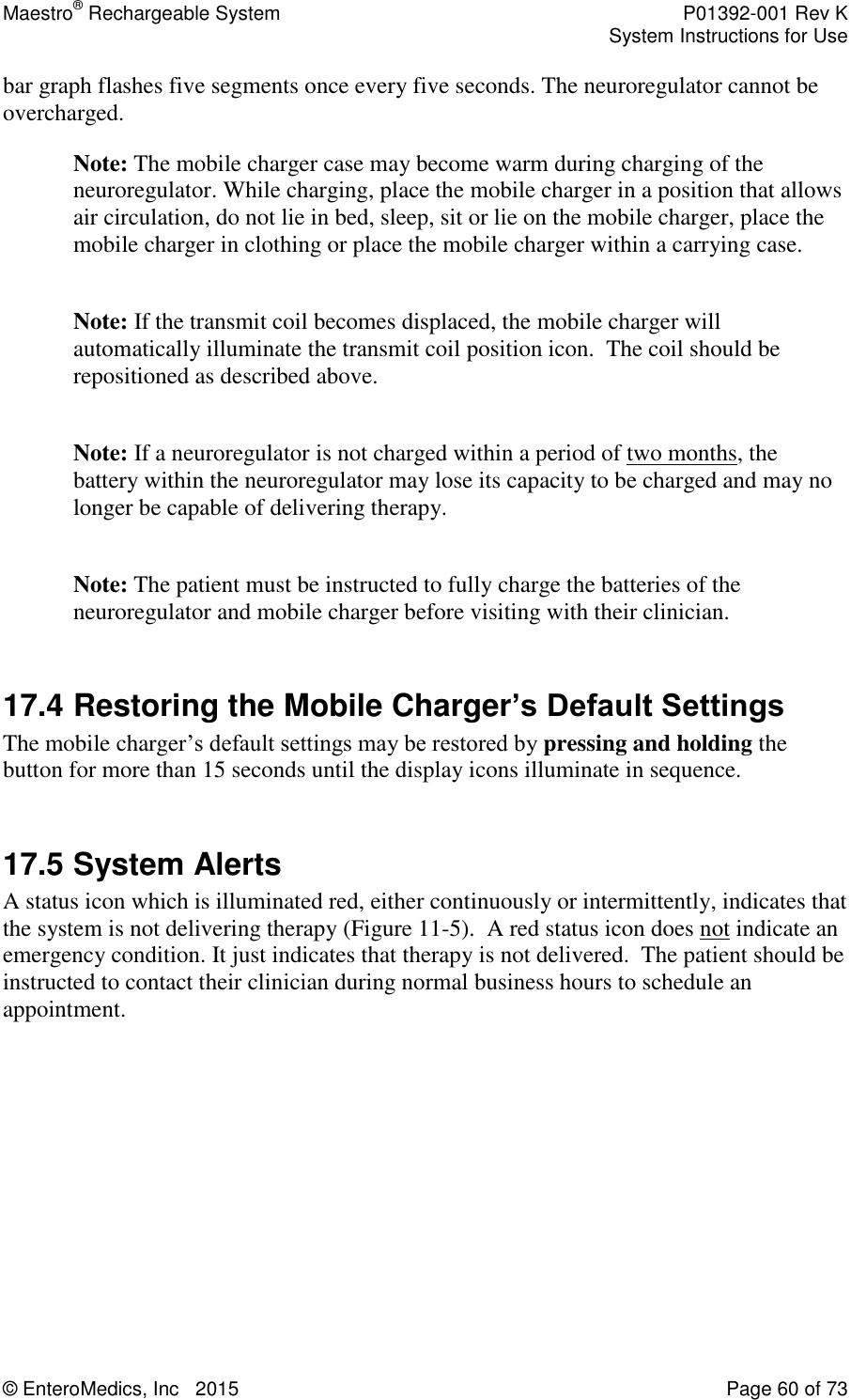 Maestro® Rechargeable System    P01392-001 Rev K     System Instructions for Use  © EnteroMedics, Inc   2015  Page 60 of 73  bar graph flashes five segments once every five seconds. The neuroregulator cannot be overcharged. Note: The mobile charger case may become warm during charging of the neuroregulator. While charging, place the mobile charger in a position that allows air circulation, do not lie in bed, sleep, sit or lie on the mobile charger, place the mobile charger in clothing or place the mobile charger within a carrying case.   Note: If the transmit coil becomes displaced, the mobile charger will automatically illuminate the transmit coil position icon.  The coil should be repositioned as described above.  Note: If a neuroregulator is not charged within a period of two months, the battery within the neuroregulator may lose its capacity to be charged and may no longer be capable of delivering therapy.   Note: The patient must be instructed to fully charge the batteries of the neuroregulator and mobile charger before visiting with their clinician.  17.4 Restoring the Mobile Charger’s Default Settings The mobile charger’s default settings may be restored by pressing and holding the button for more than 15 seconds until the display icons illuminate in sequence.     17.5 System Alerts A status icon which is illuminated red, either continuously or intermittently, indicates that the system is not delivering therapy (Figure 11-5).  A red status icon does not indicate an emergency condition. It just indicates that therapy is not delivered.  The patient should be instructed to contact their clinician during normal business hours to schedule an appointment.    