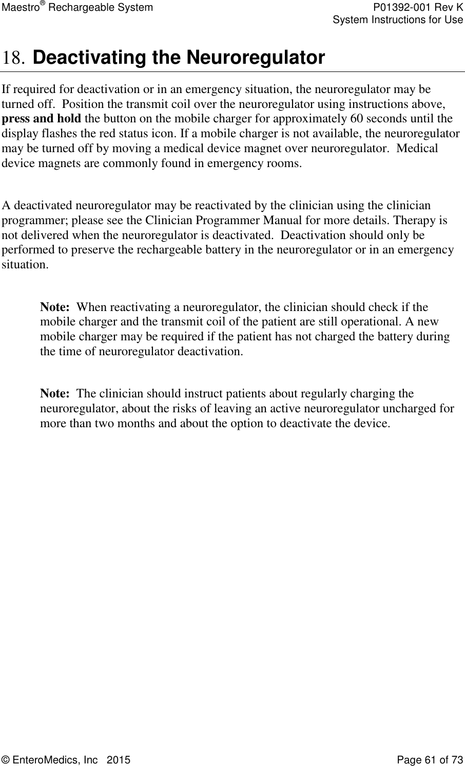 Maestro® Rechargeable System    P01392-001 Rev K     System Instructions for Use  © EnteroMedics, Inc   2015  Page 61 of 73  18. Deactivating the Neuroregulator  If required for deactivation or in an emergency situation, the neuroregulator may be turned off.  Position the transmit coil over the neuroregulator using instructions above,  press and hold the button on the mobile charger for approximately 60 seconds until the display flashes the red status icon. If a mobile charger is not available, the neuroregulator may be turned off by moving a medical device magnet over neuroregulator.  Medical device magnets are commonly found in emergency rooms.   A deactivated neuroregulator may be reactivated by the clinician using the clinician programmer; please see the Clinician Programmer Manual for more details. Therapy is not delivered when the neuroregulator is deactivated.  Deactivation should only be performed to preserve the rechargeable battery in the neuroregulator or in an emergency situation.  Note:  When reactivating a neuroregulator, the clinician should check if the mobile charger and the transmit coil of the patient are still operational. A new mobile charger may be required if the patient has not charged the battery during the time of neuroregulator deactivation.  Note:  The clinician should instruct patients about regularly charging the neuroregulator, about the risks of leaving an active neuroregulator uncharged for more than two months and about the option to deactivate the device.   