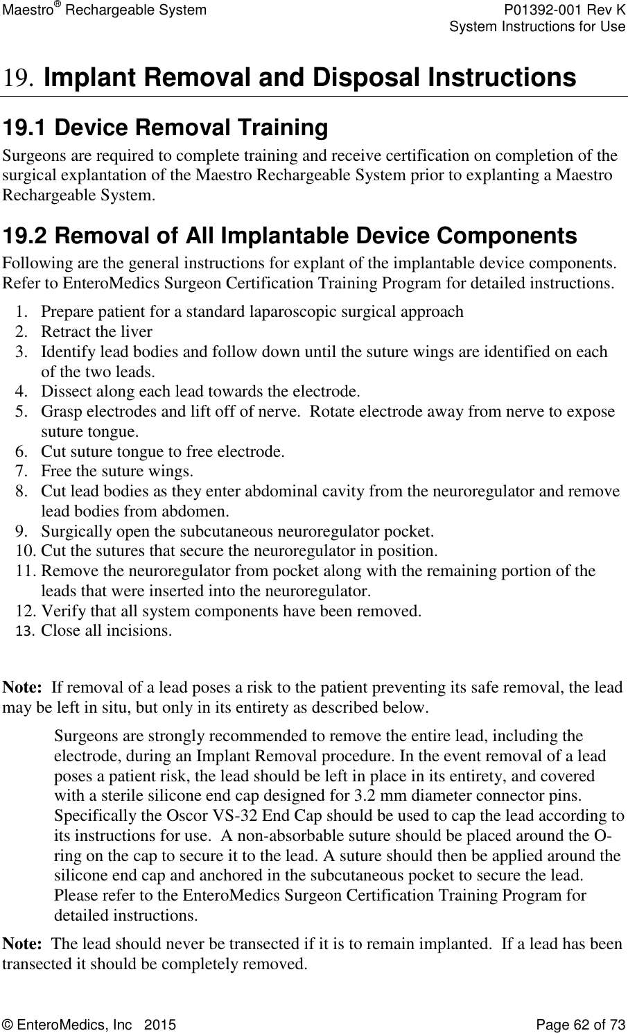 Maestro® Rechargeable System    P01392-001 Rev K     System Instructions for Use  © EnteroMedics, Inc   2015  Page 62 of 73  19. Implant Removal and Disposal Instructions 19.1 Device Removal Training Surgeons are required to complete training and receive certification on completion of the surgical explantation of the Maestro Rechargeable System prior to explanting a Maestro Rechargeable System. 19.2 Removal of All Implantable Device Components Following are the general instructions for explant of the implantable device components. Refer to EnteroMedics Surgeon Certification Training Program for detailed instructions. 1. Prepare patient for a standard laparoscopic surgical approach 2. Retract the liver 3. Identify lead bodies and follow down until the suture wings are identified on each of the two leads. 4. Dissect along each lead towards the electrode. 5. Grasp electrodes and lift off of nerve.  Rotate electrode away from nerve to expose suture tongue. 6. Cut suture tongue to free electrode. 7. Free the suture wings. 8. Cut lead bodies as they enter abdominal cavity from the neuroregulator and remove lead bodies from abdomen. 9. Surgically open the subcutaneous neuroregulator pocket. 10. Cut the sutures that secure the neuroregulator in position. 11. Remove the neuroregulator from pocket along with the remaining portion of the leads that were inserted into the neuroregulator. 12. Verify that all system components have been removed. 13. Close all incisions.    Note:  If removal of a lead poses a risk to the patient preventing its safe removal, the lead may be left in situ, but only in its entirety as described below.   Surgeons are strongly recommended to remove the entire lead, including the electrode, during an Implant Removal procedure. In the event removal of a lead poses a patient risk, the lead should be left in place in its entirety, and covered with a sterile silicone end cap designed for 3.2 mm diameter connector pins. Specifically the Oscor VS-32 End Cap should be used to cap the lead according to its instructions for use.  A non-absorbable suture should be placed around the O-ring on the cap to secure it to the lead. A suture should then be applied around the silicone end cap and anchored in the subcutaneous pocket to secure the lead. Please refer to the EnteroMedics Surgeon Certification Training Program for detailed instructions. Note:  The lead should never be transected if it is to remain implanted.  If a lead has been transected it should be completely removed.  