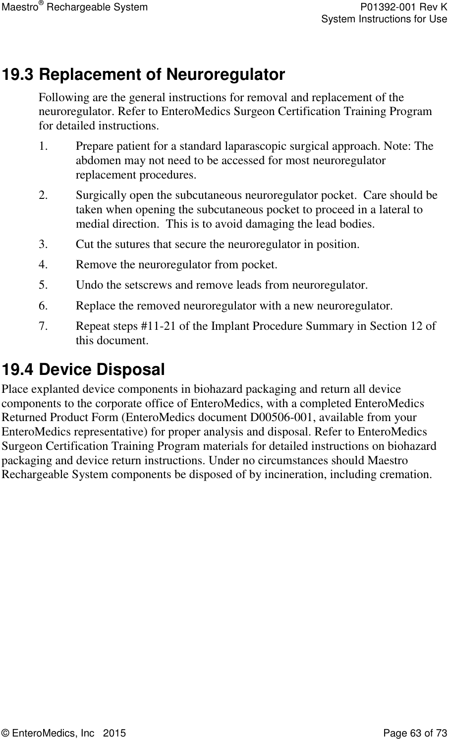 Maestro® Rechargeable System    P01392-001 Rev K     System Instructions for Use  © EnteroMedics, Inc   2015  Page 63 of 73   19.3 Replacement of Neuroregulator Following are the general instructions for removal and replacement of the neuroregulator. Refer to EnteroMedics Surgeon Certification Training Program for detailed instructions.  1. Prepare patient for a standard laparascopic surgical approach. Note: The abdomen may not need to be accessed for most neuroregulator replacement procedures. 2. Surgically open the subcutaneous neuroregulator pocket.  Care should be taken when opening the subcutaneous pocket to proceed in a lateral to medial direction.  This is to avoid damaging the lead bodies. 3. Cut the sutures that secure the neuroregulator in position. 4. Remove the neuroregulator from pocket. 5. Undo the setscrews and remove leads from neuroregulator. 6. Replace the removed neuroregulator with a new neuroregulator. 7. Repeat steps #11-21 of the Implant Procedure Summary in Section 12 of this document. 19.4 Device Disposal Place explanted device components in biohazard packaging and return all device components to the corporate office of EnteroMedics, with a completed EnteroMedics Returned Product Form (EnteroMedics document D00506-001, available from your EnteroMedics representative) for proper analysis and disposal. Refer to EnteroMedics Surgeon Certification Training Program materials for detailed instructions on biohazard packaging and device return instructions. Under no circumstances should Maestro Rechargeable System components be disposed of by incineration, including cremation. 