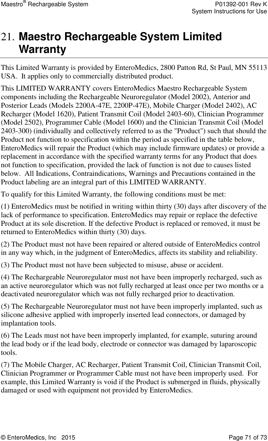 Maestro® Rechargeable System    P01392-001 Rev K     System Instructions for Use  © EnteroMedics, Inc   2015  Page 71 of 73  21. Maestro Rechargeable System Limited Warranty This Limited Warranty is provided by EnteroMedics, 2800 Patton Rd, St Paul, MN 55113 USA.  It applies only to commercially distributed product.  This LIMITED WARRANTY covers EnteroMedics Maestro Rechargeable System components including the Rechargeable Neuroregulator (Model 2002), Anterior and Posterior Leads (Models 2200A-47E, 2200P-47E), Mobile Charger (Model 2402), AC Recharger (Model 1620), Patient Transmit Coil (Model 2403-60), Clinician Programmer (Model 2502), Programmer Cable (Model 1600) and the Clinician Transmit Coil (Model 2403-300) (individually and collectively referred to as the &quot;Product&quot;) such that should the Product not function to specification within the period as specified in the table below, EnteroMedics will repair the Product (which may include firmware updates) or provide a replacement in accordance with the specified warranty terms for any Product that does not function to specification, provided the lack of function is not due to causes listed below.  All Indications, Contraindications, Warnings and Precautions contained in the Product labeling are an integral part of this LIMITED WARRANTY.  To qualify for this Limited Warranty, the following conditions must be met: (1) EnteroMedics must be notified in writing within thirty (30) days after discovery of the lack of performance to specification. EnteroMedics may repair or replace the defective Product at its sole discretion. If the defective Product is replaced or removed, it must be returned to EnteroMedics within thirty (30) days.  (2) The Product must not have been repaired or altered outside of EnteroMedics control in any way which, in the judgment of EnteroMedics, affects its stability and reliability.  (3) The Product must not have been subjected to misuse, abuse or accident. (4) The Rechargeable Neuroregulator must not have been improperly recharged, such as an active neuroregulator which was not fully recharged at least once per two months or a deactivated neuroregulator which was not fully recharged prior to deactivation. (5) The Rechargeable Neuroregulator must not have been improperly implanted, such as silicone adhesive applied with improperly inserted lead connectors, or damaged by implantation tools. (6) The Leads must not have been improperly implanted, for example, suturing around the lead body or if the lead body, electrode or connector was damaged by laparoscopic tools. (7) The Mobile Charger, AC Recharger, Patient Transmit Coil, Clinician Transmit Coil, Clinician Programmer or Programmer Cable must not have been improperly used.  For example, this Limited Warranty is void if the Product is submerged in fluids, physically damaged or used with equipment not provided by EnteroMedics.  