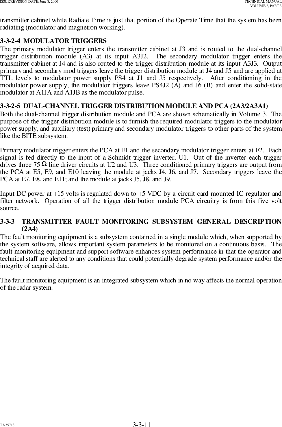 ISSUE/REVISION DATE: June 8, 2000 TECHNICAL MANUALVOLUME 2, PART 3T3-35718 3-3-11transmitter cabinet while Radiate Time is just that portion of the Operate Time that the system has beenradiating (modulator and magnetron working).3-3-2-4  MODULATOR TRIGGERSThe primary modulator trigger enters the transmitter cabinet at J3 and is routed to the dual-channeltrigger distribution module (A3) at its input A3J2.  The secondary modulator trigger enters thetransmitter cabinet at J4 and is also routed to the trigger distribution module at its input A3J3.  Outputprimary and secondary mod triggers leave the trigger distribution module at J4 and J5 and are applied atTTL levels to modulator power supply PS4 at J1 and J5 respectively.  After conditioning in themodulator power supply, the modulator triggers leave PS4J2 (A) and J6 (B) and enter the solid-statemodulator at A1JA and A1JB as the modulator pulse.3-3-2-5  DUAL-CHANNEL TRIGGER DISTRIBUTION MODULE AND PCA (2A3/2A3A1)Both the dual-channel trigger distribution module and PCA are shown schematically in Volume 3.  Thepurpose of the trigger distribution module is to furnish the required modulator triggers to the modulatorpower supply, and auxiliary (test) primary and secondary modulator triggers to other parts of the systemlike the BITE subsystem.Primary modulator trigger enters the PCA at E1 and the secondary modulator trigger enters at E2.  Eachsignal is fed directly to the input of a Schmidt trigger inverter, U1.  Out of the inverter each triggerdrives three 75 Ω line driver circuits at U2 and U3.  Three conditioned primary triggers are output fromthe PCA at E5, E9, and E10 leaving the module at jacks J4, J6, and J7.  Secondary triggers leave thePCA at E7, E8, and E11; and the module at jacks J5, J8, and J9.Input DC power at +15 volts is regulated down to +5 VDC by a circuit card mounted IC regulator andfilter network.  Operation of all the trigger distribution module PCA circuitry is from this five voltsource.3-3-3  TRANSMITTER FAULT MONITORING SUBSYSTEM GENERAL DESCRIPTION(2A4)The fault monitoring equipment is a subsystem contained in a single module which, when supported bythe system software, allows important system parameters to be monitored on a continuous basis.  Thefault monitoring equipment and support software enhances system performance in that the operator andtechnical staff are alerted to any conditions that could potentially degrade system performance and/or theintegrity of acquired data.The fault monitoring equipment is an integrated subsystem which in no way affects the normal operationof the radar system.