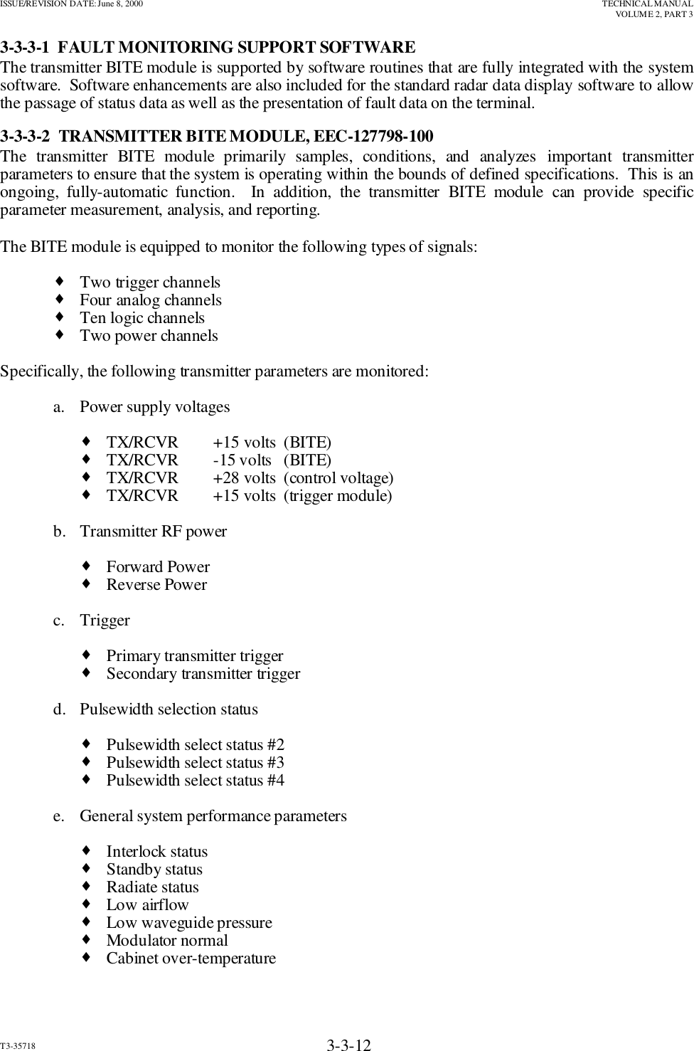 ISSUE/REVISION DATE: June 8, 2000 TECHNICAL MANUALVOLUME 2, PART 3T3-35718 3-3-123-3-3-1  FAULT MONITORING SUPPORT SOFTWAREThe transmitter BITE module is supported by software routines that are fully integrated with the systemsoftware.  Software enhancements are also included for the standard radar data display software to allowthe passage of status data as well as the presentation of fault data on the terminal.3-3-3-2  TRANSMITTER BITE MODULE, EEC-127798-100The transmitter BITE module primarily samples, conditions, and analyzes important transmitterparameters to ensure that the system is operating within the bounds of defined specifications.  This is anongoing, fully-automatic function.  In addition, the transmitter BITE module can provide specificparameter measurement, analysis, and reporting.The BITE module is equipped to monitor the following types of signals:♦Two trigger channels♦Four analog channels♦Ten logic channels♦Two power channelsSpecifically, the following transmitter parameters are monitored:a. Power supply voltages♦TX/RCVR +15 volts  (BITE)♦TX/RCVR -15 volts   (BITE)♦TX/RCVR +28 volts  (control voltage)♦TX/RCVR +15 volts  (trigger module)b. Transmitter RF power♦Forward Power♦Reverse Powerc. Trigger♦Primary transmitter trigger♦Secondary transmitter triggerd. Pulsewidth selection status♦Pulsewidth select status #2♦Pulsewidth select status #3♦Pulsewidth select status #4e. General system performance parameters♦Interlock status♦Standby status♦Radiate status♦Low airflow♦Low waveguide pressure♦Modulator normal♦Cabinet over-temperature