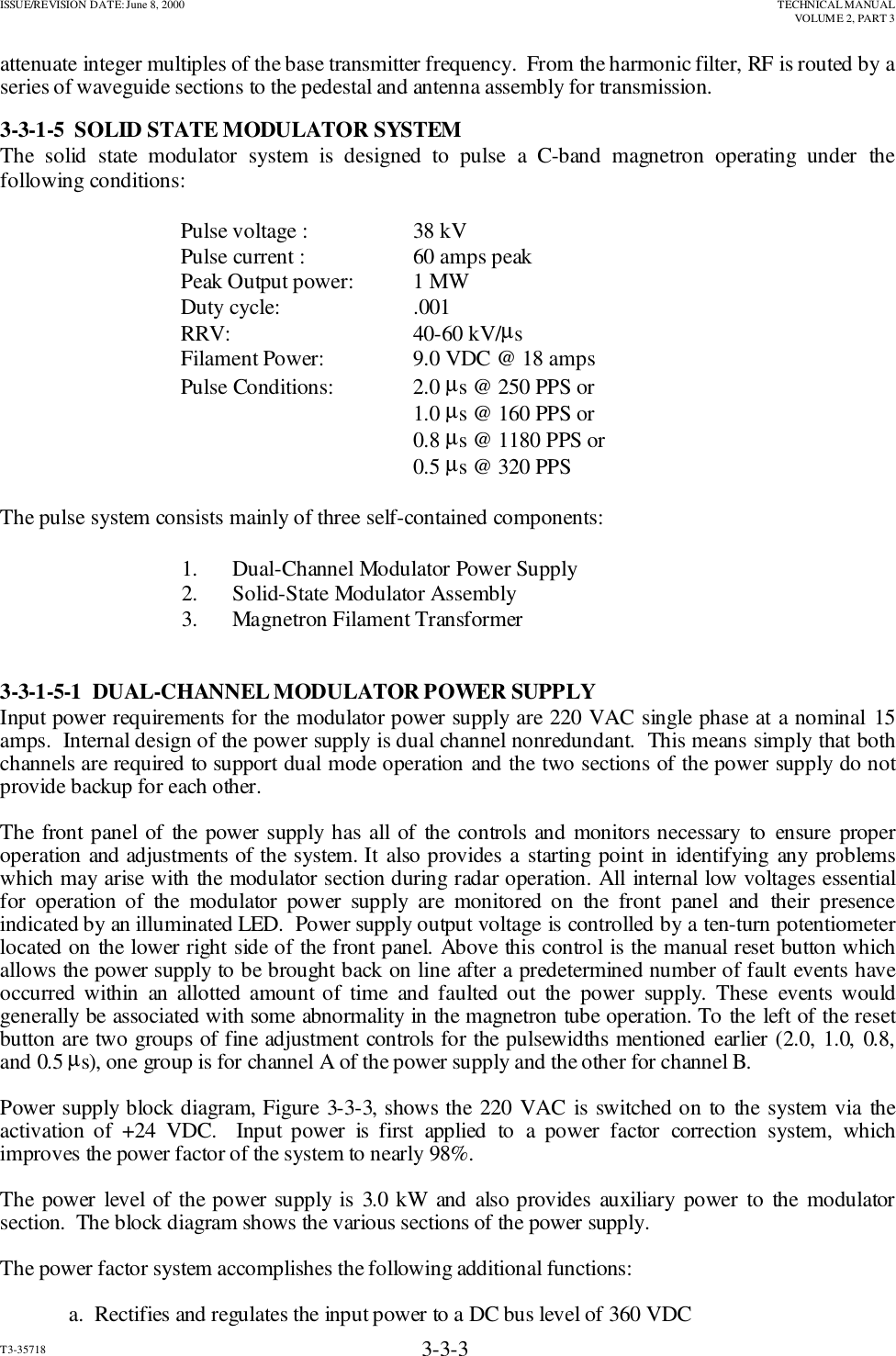 ISSUE/REVISION DATE: June 8, 2000 TECHNICAL MANUALVOLUME 2, PART 3T3-35718 3-3-3attenuate integer multiples of the base transmitter frequency.  From the harmonic filter, RF is routed by aseries of waveguide sections to the pedestal and antenna assembly for transmission.3-3-1-5  SOLID STATE MODULATOR SYSTEMThe solid state modulator system is designed to pulse a C-band magnetron operating under thefollowing conditions:                     Pulse voltage :             38 kV        Pulse current :              60 amps peak        Peak Output power:      1 MW        Duty cycle:                   .001        RRV:                            40-60 kV/µs                                  Filament Power:            9.0 VDC @ 18 amps        Pulse Conditions:          2.0 µs @ 250 PPS or                                                                 1.0 µs @ 160 PPS or                                                                 0.8 µs @ 1180 PPS or                                                                 0.5 µs @ 320 PPSThe pulse system consists mainly of three self-contained components:                                  1.  Dual-Channel Modulator Power Supply                                  2.   Solid-State Modulator Assembly                                  3.   Magnetron Filament Transformer3-3-1-5-1  DUAL-CHANNEL MODULATOR POWER SUPPLYInput power requirements for the modulator power supply are 220 VAC single phase at a nominal 15amps.  Internal design of the power supply is dual channel nonredundant.  This means simply that bothchannels are required to support dual mode operation and the two sections of the power supply do notprovide backup for each other.The front panel of the power supply has all of the controls and monitors necessary to ensure properoperation and adjustments of the system. It also provides a starting point in identifying any problemswhich may arise with the modulator section during radar operation. All internal low voltages essentialfor operation of the modulator power supply are monitored on the front panel and their presenceindicated by an illuminated LED.  Power supply output voltage is controlled by a ten-turn potentiometerlocated on the lower right side of the front panel. Above this control is the manual reset button whichallows the power supply to be brought back on line after a predetermined number of fault events haveoccurred within an allotted amount of time and faulted out the power supply. These events wouldgenerally be associated with some abnormality in the magnetron tube operation. To the left of the resetbutton are two groups of fine adjustment controls for the pulsewidths mentioned earlier (2.0, 1.0, 0.8,and 0.5 µs), one group is for channel A of the power supply and the other for channel B.Power supply block diagram, Figure 3-3-3, shows the 220 VAC is switched on to the system via theactivation of +24 VDC.  Input power is first applied to a power factor correction system, whichimproves the power factor of the system to nearly 98%.The power level of the power supply is 3.0 kW and also provides auxiliary power to the modulatorsection.  The block diagram shows the various sections of the power supply.The power factor system accomplishes the following additional functions:a.  Rectifies and regulates the input power to a DC bus level of 360 VDC