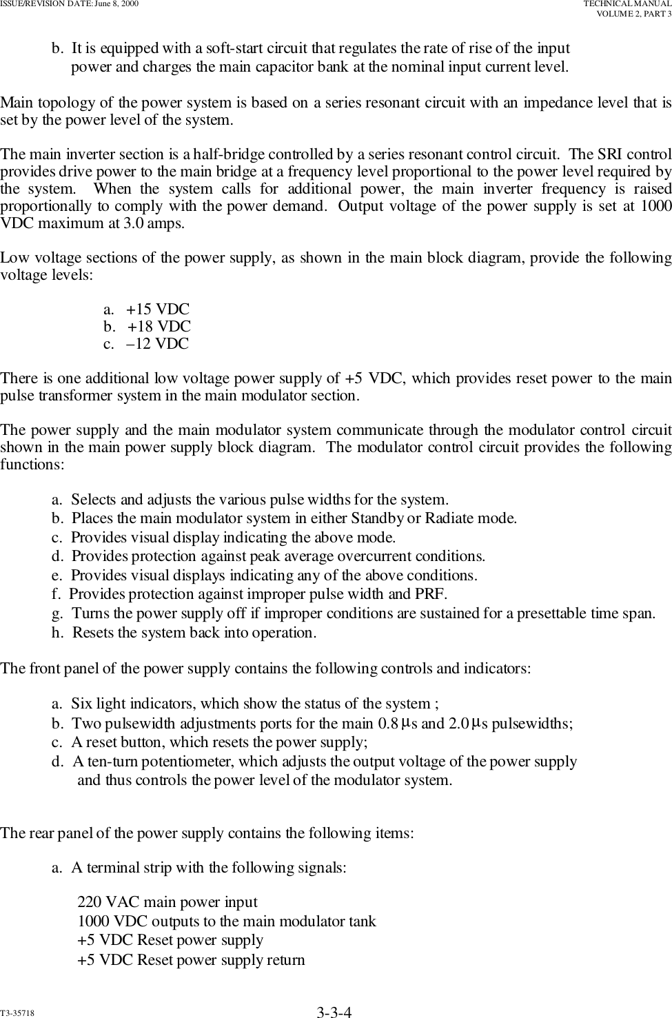 ISSUE/REVISION DATE: June 8, 2000 TECHNICAL MANUALVOLUME 2, PART 3T3-35718 3-3-4b.  It is equipped with a soft-start circuit that regulates the rate of rise of the input  power and charges the main capacitor bank at the nominal input current level.Main topology of the power system is based on a series resonant circuit with an impedance level that isset by the power level of the system.The main inverter section is a half-bridge controlled by a series resonant control circuit.  The SRI controlprovides drive power to the main bridge at a frequency level proportional to the power level required bythe system.  When the system calls for additional power, the main inverter frequency is raisedproportionally to comply with the power demand.  Output voltage of the power supply is set at 1000VDC maximum at 3.0 amps.Low voltage sections of the power supply, as shown in the main block diagram, provide the followingvoltage levels:a.   +15 VDCb.   +18 VDCc.   –12 VDCThere is one additional low voltage power supply of +5 VDC, which provides reset power to the mainpulse transformer system in the main modulator section.The power supply and the main modulator system communicate through the modulator control circuitshown in the main power supply block diagram.  The modulator control circuit provides the followingfunctions:a.  Selects and adjusts the various pulse widths for the system.b.  Places the main modulator system in either Standby or Radiate mode.c.  Provides visual display indicating the above mode.d.  Provides protection against peak average overcurrent conditions.e.  Provides visual displays indicating any of the above conditions.f.  Provides protection against improper pulse width and PRF.g.  Turns the power supply off if improper conditions are sustained for a presettable time span.             h.  Resets the system back into operation.The front panel of the power supply contains the following controls and indicators:a.  Six light indicators, which show the status of the system ;b.  Two pulsewidth adjustments ports for the main 0.8 µs and 2.0 µs pulsewidths;c.  A reset button, which resets the power supply;d.  A ten-turn potentiometer, which adjusts the output voltage of the power supplyand thus controls the power level of the modulator system.The rear panel of the power supply contains the following items:a.  A terminal strip with the following signals:220 VAC main power input1000 VDC outputs to the main modulator tank+5 VDC Reset power supply+5 VDC Reset power supply return