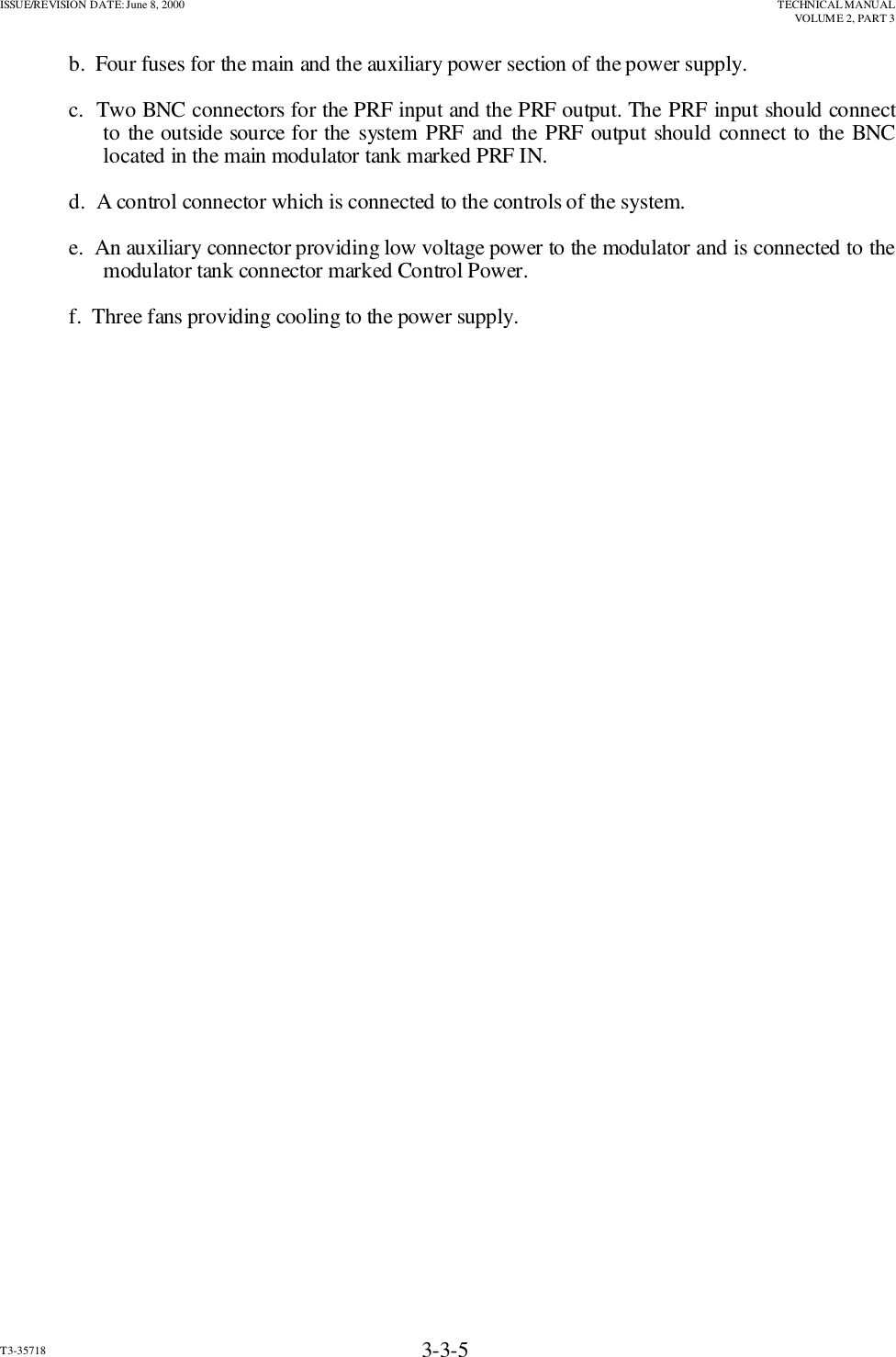 ISSUE/REVISION DATE: June 8, 2000 TECHNICAL MANUALVOLUME 2, PART 3T3-35718 3-3-5b.  Four fuses for the main and the auxiliary power section of the power supply.c.  Two BNC connectors for the PRF input and the PRF output. The PRF input should connectto the outside source for the system PRF and the PRF output should connect to the BNClocated in the main modulator tank marked PRF IN.d.  A control connector which is connected to the controls of the system.e.  An auxiliary connector providing low voltage power to the modulator and is connected to themodulator tank connector marked Control Power.f.  Three fans providing cooling to the power supply.