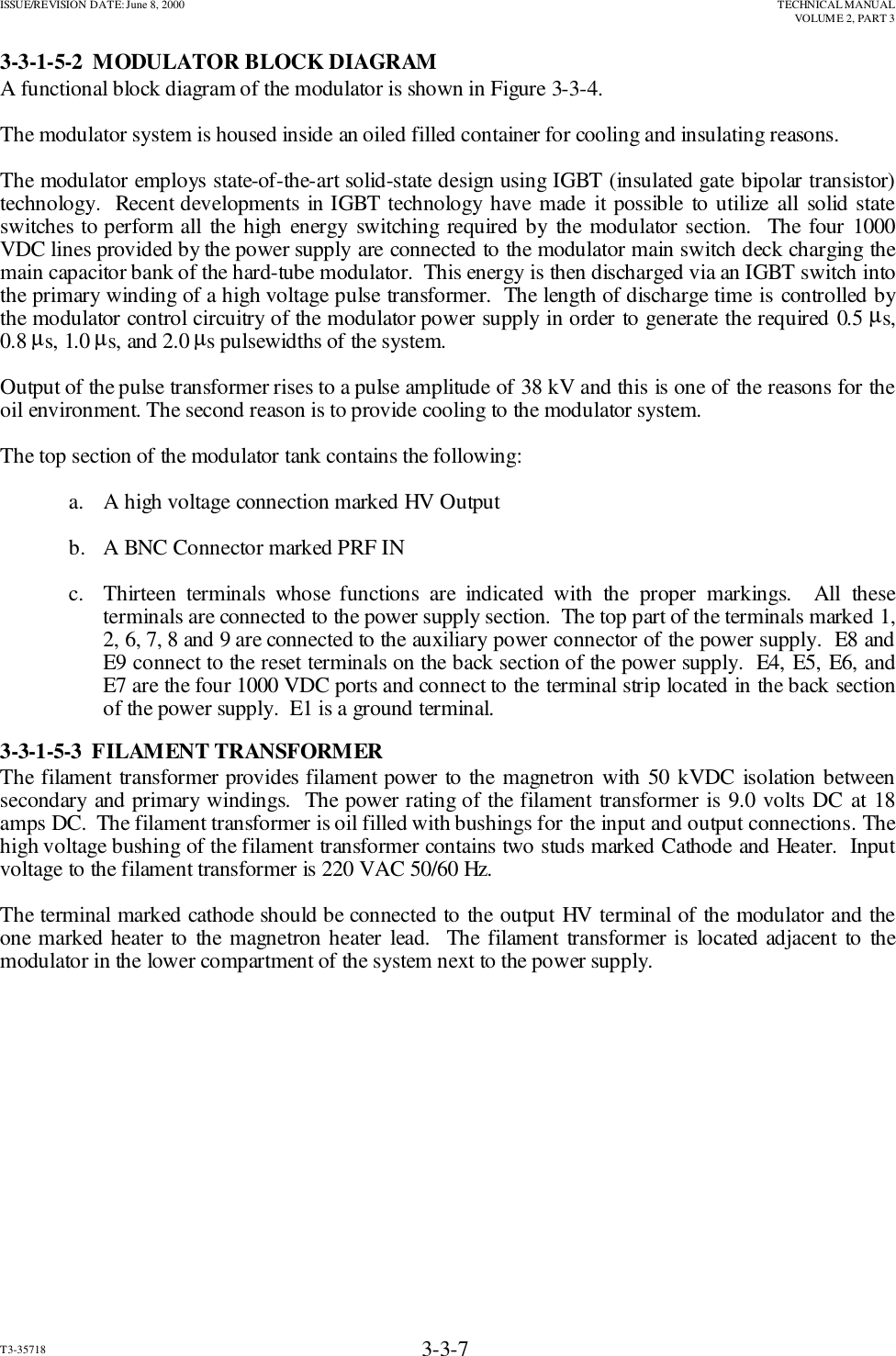 ISSUE/REVISION DATE: June 8, 2000 TECHNICAL MANUALVOLUME 2, PART 3T3-35718 3-3-73-3-1-5-2  MODULATOR BLOCK DIAGRAMA functional block diagram of the modulator is shown in Figure 3-3-4.The modulator system is housed inside an oiled filled container for cooling and insulating reasons.The modulator employs state-of-the-art solid-state design using IGBT (insulated gate bipolar transistor)technology.  Recent developments in IGBT technology have made it possible to utilize all solid stateswitches to perform all the high energy switching required by the modulator section.  The four 1000VDC lines provided by the power supply are connected to the modulator main switch deck charging themain capacitor bank of the hard-tube modulator.  This energy is then discharged via an IGBT switch intothe primary winding of a high voltage pulse transformer.  The length of discharge time is controlled bythe modulator control circuitry of the modulator power supply in order to generate the required 0.5 µs,0.8 µs, 1.0 µs, and 2.0 µs pulsewidths of the system.Output of the pulse transformer rises to a pulse amplitude of 38 kV and this is one of the reasons for theoil environment. The second reason is to provide cooling to the modulator system.The top section of the modulator tank contains the following:a.   A high voltage connection marked HV Outputb.   A BNC Connector marked PRF INc. Thirteen terminals whose functions are indicated with the proper markings.  All theseterminals are connected to the power supply section.  The top part of the terminals marked 1,2, 6, 7, 8 and 9 are connected to the auxiliary power connector of the power supply.  E8 andE9 connect to the reset terminals on the back section of the power supply.  E4, E5, E6, andE7 are the four 1000 VDC ports and connect to the terminal strip located in the back sectionof the power supply.  E1 is a ground terminal.3-3-1-5-3  FILAMENT TRANSFORMERThe filament transformer provides filament power to the magnetron with 50 kVDC isolation betweensecondary and primary windings.  The power rating of the filament transformer is 9.0 volts DC at 18amps DC.  The filament transformer is oil filled with bushings for the input and output connections. Thehigh voltage bushing of the filament transformer contains two studs marked Cathode and Heater.  Inputvoltage to the filament transformer is 220 VAC 50/60 Hz.The terminal marked cathode should be connected to the output HV terminal of the modulator and theone marked heater to the magnetron heater lead.  The filament transformer is located adjacent to themodulator in the lower compartment of the system next to the power supply.