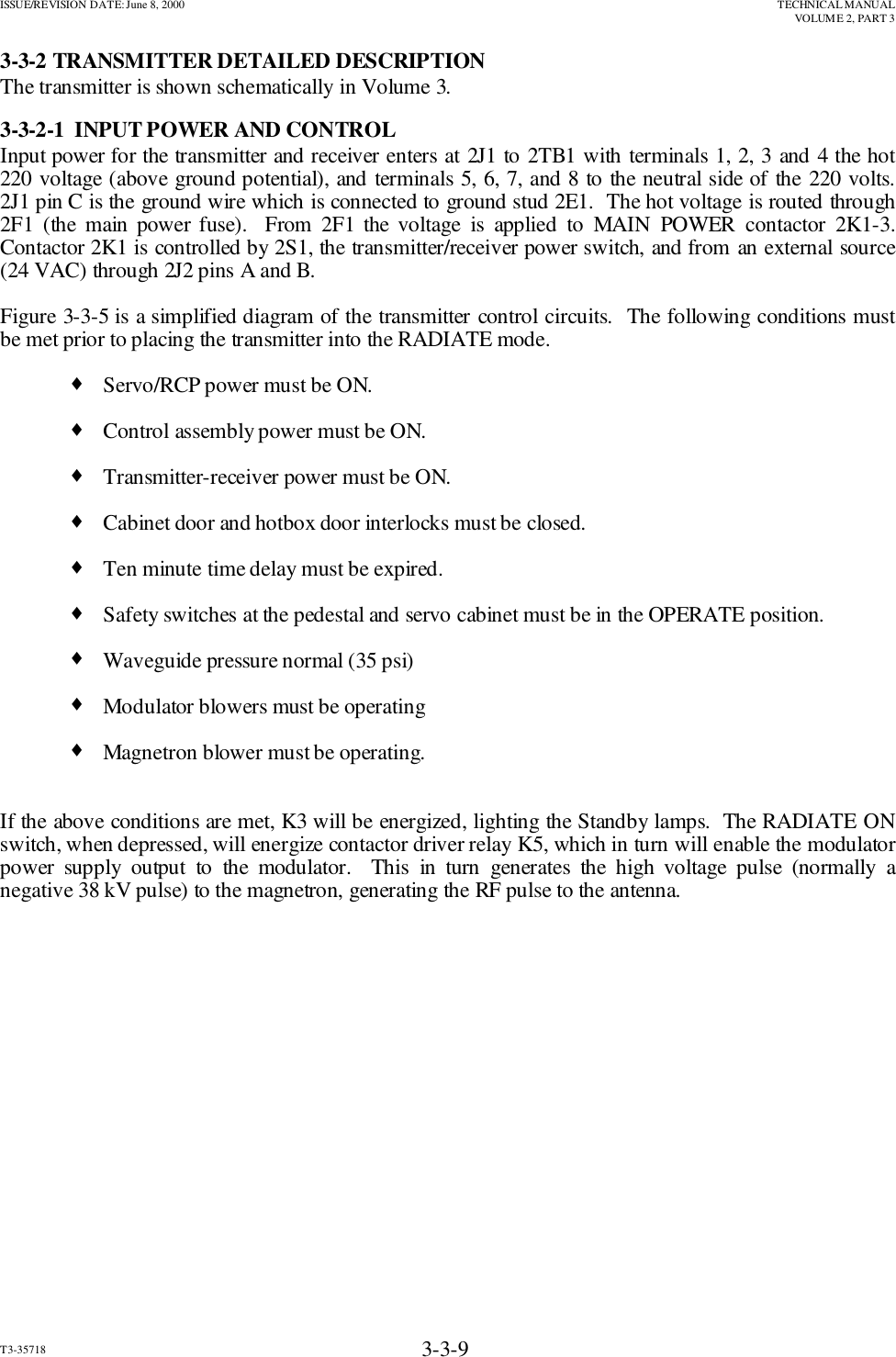 ISSUE/REVISION DATE: June 8, 2000 TECHNICAL MANUALVOLUME 2, PART 3T3-35718 3-3-93-3-2 TRANSMITTER DETAILED DESCRIPTIONThe transmitter is shown schematically in Volume 3.3-3-2-1  INPUT POWER AND CONTROLInput power for the transmitter and receiver enters at 2J1 to 2TB1 with terminals 1, 2, 3 and 4 the hot220 voltage (above ground potential), and terminals 5, 6, 7, and 8 to the neutral side of the 220 volts.2J1 pin C is the ground wire which is connected to ground stud 2E1.  The hot voltage is routed through2F1 (the main power fuse).  From 2F1 the voltage is applied to MAIN POWER contactor 2K1-3.Contactor 2K1 is controlled by 2S1, the transmitter/receiver power switch, and from an external source(24 VAC) through 2J2 pins A and B.Figure 3-3-5 is a simplified diagram of the transmitter control circuits.  The following conditions mustbe met prior to placing the transmitter into the RADIATE mode.♦Servo/RCP power must be ON.♦Control assembly power must be ON.♦Transmitter-receiver power must be ON.♦ Cabinet door and hotbox door interlocks must be closed.♦Ten minute time delay must be expired.♦Safety switches at the pedestal and servo cabinet must be in the OPERATE position.♦Waveguide pressure normal (35 psi)♦Modulator blowers must be operating♦Magnetron blower must be operating.If the above conditions are met, K3 will be energized, lighting the Standby lamps.  The RADIATE ONswitch, when depressed, will energize contactor driver relay K5, which in turn will enable the modulatorpower supply output to the modulator.  This in turn generates the high voltage pulse (normally anegative 38 kV pulse) to the magnetron, generating the RF pulse to the antenna.