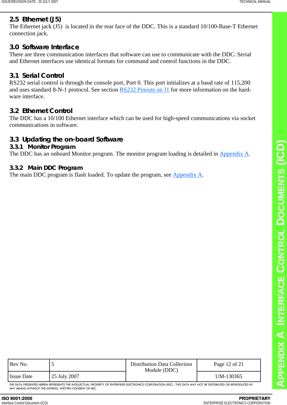 CHAPTER 8  INTERFACE CONTROL DOCUMENTS (ICD) APPENDIX A  INTERFACE CONTROL DOCUMENTS (ICD) ISSUE/REVISION DATE:  25 JULY 2007  TECHNICAL MANUAL ISO 9001:2000    PROPRIETARY Interface Control Document (ICD)   ENTERPRISE ELECTRONICS CORPORATION Rev No.  5  Page 12 of 21 Issue Date  25 July 2007  UM-130365 Distribution Data Collection Module (DDC) THE DATA PRESENTED HEREIN REPRESENTS THE INTELLECTUAL PROPERTY OF ENTERPRISE ELECTRONICS CORPORATION (EEC).  THIS DATA MAY NOT BE DISTRIBUTED OR REPRODUCED BY ANY MEANS WITHOUT THE EXPRESS, WRITTEN CONSENT OF EEC. 2.5  Ethernet (J5) The Ethernet jack (J5)  is located in the rear face of the DDC. This is a standard 10/100-Base-T Ethernet connection jack.  3.0  Software Interface There are three communication interfaces that software can use to communicate with the DDC. Serial and Ethernet interfaces use identical formats for command and control functions in the DDC.  3.1  Serial Control RS232 serial control is through the console port, Port 0. This port initializes at a baud rate of 115,200 and uses standard 8-N-1 protocol. See section RS232 Pinouts on J1 for more information on the hard-ware interface.  3.2  Ethernet Control The DDC has a 10/100 Ethernet interface which can be used for high-speed communications via socket communications in software.  3.3  Updating the on-board Software 3.3.1   Monitor Program The DDC has an onboard Monitor program. The monitor program loading is detailed in Appendix A.  3.3.2   Main DDC Program The main DDC program is flash loaded. To update the program, see Appendix A.  