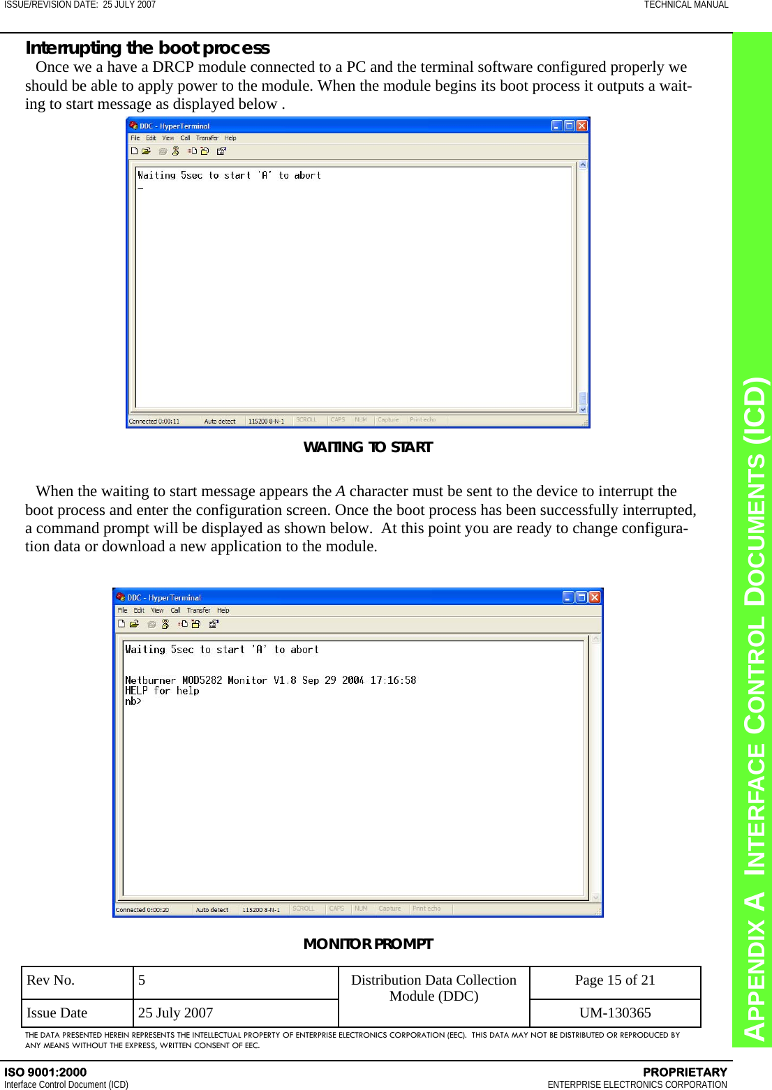 CHAPTER 8  INTERFACE CONTROL DOCUMENTS (ICD) APPENDIX A  INTERFACE CONTROL DOCUMENTS (ICD) ISSUE/REVISION DATE:  25 JULY 2007  TECHNICAL MANUAL ISO 9001:2000    PROPRIETARY Interface Control Document (ICD)   ENTERPRISE ELECTRONICS CORPORATION Rev No.  5  Page 15 of 21 Issue Date  25 July 2007  UM-130365 Distribution Data Collection Module (DDC) THE DATA PRESENTED HEREIN REPRESENTS THE INTELLECTUAL PROPERTY OF ENTERPRISE ELECTRONICS CORPORATION (EEC).  THIS DATA MAY NOT BE DISTRIBUTED OR REPRODUCED BY ANY MEANS WITHOUT THE EXPRESS, WRITTEN CONSENT OF EEC. Interrupting the boot process Once we a have a DRCP module connected to a PC and the terminal software configured properly we should be able to apply power to the module. When the module begins its boot process it outputs a wait-ing to start message as displayed below . WAITING TO START  When the waiting to start message appears the A character must be sent to the device to interrupt the boot process and enter the configuration screen. Once the boot process has been successfully interrupted, a command prompt will be displayed as shown below.  At this point you are ready to change configura-tion data or download a new application to the module. MONITOR PROMPT 