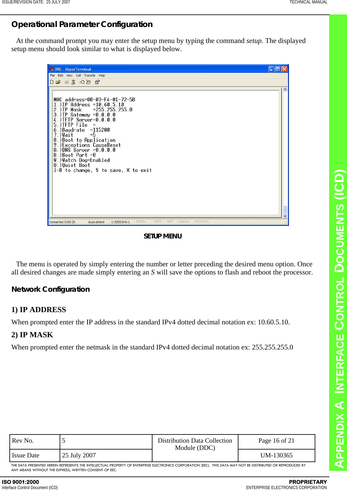 CHAPTER 8  INTERFACE CONTROL DOCUMENTS (ICD) APPENDIX A  INTERFACE CONTROL DOCUMENTS (ICD) ISSUE/REVISION DATE:  25 JULY 2007  TECHNICAL MANUAL ISO 9001:2000    PROPRIETARY Interface Control Document (ICD)   ENTERPRISE ELECTRONICS CORPORATION Rev No.  5  Page 16 of 21 Issue Date  25 July 2007  UM-130365 Distribution Data Collection Module (DDC) THE DATA PRESENTED HEREIN REPRESENTS THE INTELLECTUAL PROPERTY OF ENTERPRISE ELECTRONICS CORPORATION (EEC).  THIS DATA MAY NOT BE DISTRIBUTED OR REPRODUCED BY ANY MEANS WITHOUT THE EXPRESS, WRITTEN CONSENT OF EEC. Operational Parameter Configuration  At the command prompt you may enter the setup menu by typing the command setup. The displayed setup menu should look similar to what is displayed below. SETUP MENU  The menu is operated by simply entering the number or letter preceding the desired menu option. Once all desired changes are made simply entering an S will save the options to flash and reboot the processor.  Network Configuration  1) IP ADDRESS When prompted enter the IP address in the standard IPv4 dotted decimal notation ex: 10.60.5.10. 2) IP MASK When prompted enter the netmask in the standard IPv4 dotted decimal notation ex: 255.255.255.0  