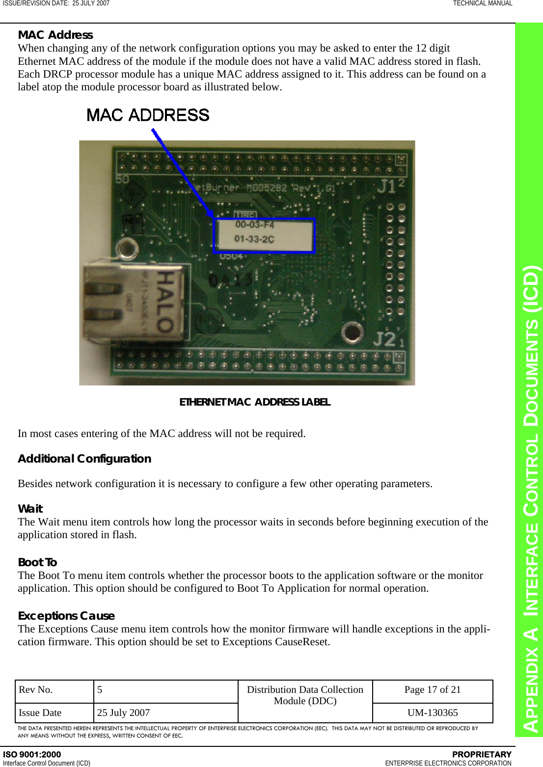 CHAPTER 8  INTERFACE CONTROL DOCUMENTS (ICD) APPENDIX A  INTERFACE CONTROL DOCUMENTS (ICD) ISSUE/REVISION DATE:  25 JULY 2007  TECHNICAL MANUAL ISO 9001:2000    PROPRIETARY Interface Control Document (ICD)   ENTERPRISE ELECTRONICS CORPORATION Rev No.  5  Page 17 of 21 Issue Date  25 July 2007  UM-130365 Distribution Data Collection Module (DDC) THE DATA PRESENTED HEREIN REPRESENTS THE INTELLECTUAL PROPERTY OF ENTERPRISE ELECTRONICS CORPORATION (EEC).  THIS DATA MAY NOT BE DISTRIBUTED OR REPRODUCED BY ANY MEANS WITHOUT THE EXPRESS, WRITTEN CONSENT OF EEC. MAC Address When changing any of the network configuration options you may be asked to enter the 12 digit Ethernet MAC address of the module if the module does not have a valid MAC address stored in flash. Each DRCP processor module has a unique MAC address assigned to it. This address can be found on a label atop the module processor board as illustrated below. ETHERNET MAC ADDRESS LABEL  In most cases entering of the MAC address will not be required.  Additional Configuration  Besides network configuration it is necessary to configure a few other operating parameters.  Wait The Wait menu item controls how long the processor waits in seconds before beginning execution of the application stored in flash.  Boot To The Boot To menu item controls whether the processor boots to the application software or the monitor application. This option should be configured to Boot To Application for normal operation.  Exceptions Cause The Exceptions Cause menu item controls how the monitor firmware will handle exceptions in the appli-cation firmware. This option should be set to Exceptions CauseReset. 