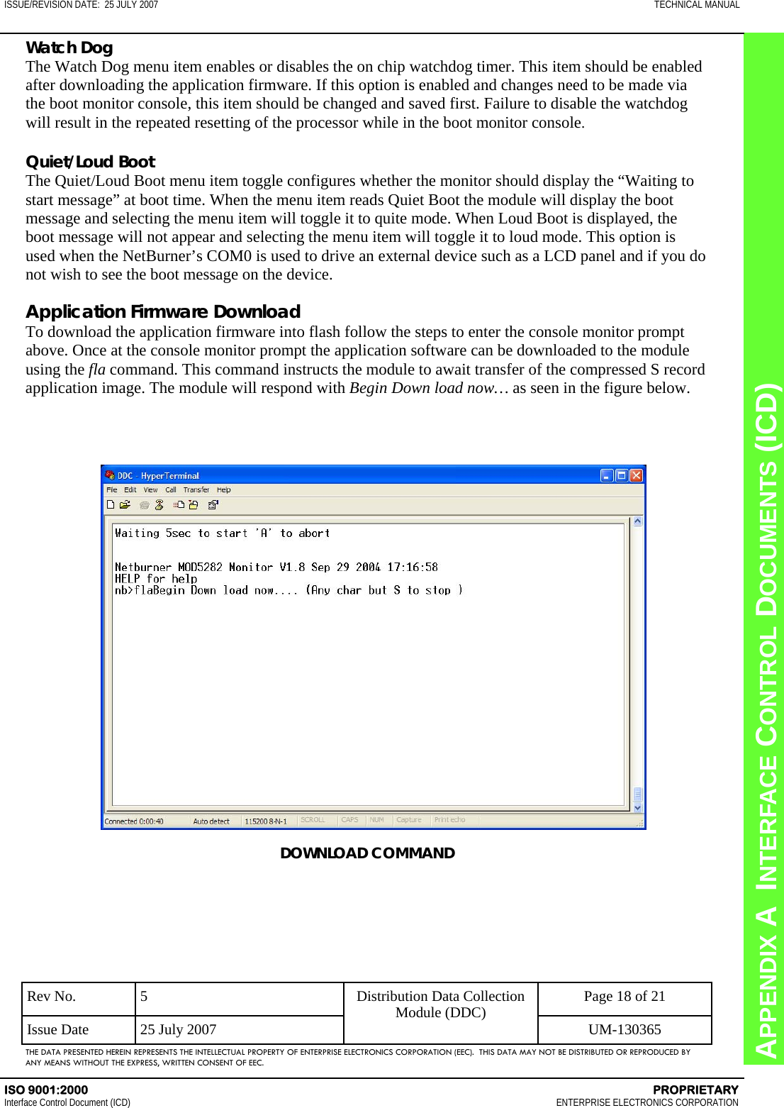 CHAPTER 8  INTERFACE CONTROL DOCUMENTS (ICD) APPENDIX A  INTERFACE CONTROL DOCUMENTS (ICD) ISSUE/REVISION DATE:  25 JULY 2007  TECHNICAL MANUAL ISO 9001:2000    PROPRIETARY Interface Control Document (ICD)   ENTERPRISE ELECTRONICS CORPORATION Rev No.  5  Page 18 of 21 Issue Date  25 July 2007  UM-130365 Distribution Data Collection Module (DDC) THE DATA PRESENTED HEREIN REPRESENTS THE INTELLECTUAL PROPERTY OF ENTERPRISE ELECTRONICS CORPORATION (EEC).  THIS DATA MAY NOT BE DISTRIBUTED OR REPRODUCED BY ANY MEANS WITHOUT THE EXPRESS, WRITTEN CONSENT OF EEC. Watch Dog The Watch Dog menu item enables or disables the on chip watchdog timer. This item should be enabled after downloading the application firmware. If this option is enabled and changes need to be made via the boot monitor console, this item should be changed and saved first. Failure to disable the watchdog will result in the repeated resetting of the processor while in the boot monitor console.  Quiet/Loud Boot The Quiet/Loud Boot menu item toggle configures whether the monitor should display the “Waiting to start message” at boot time. When the menu item reads Quiet Boot the module will display the boot message and selecting the menu item will toggle it to quite mode. When Loud Boot is displayed, the boot message will not appear and selecting the menu item will toggle it to loud mode. This option is used when the NetBurner’s COM0 is used to drive an external device such as a LCD panel and if you do not wish to see the boot message on the device.  Application Firmware Download To download the application firmware into flash follow the steps to enter the console monitor prompt above. Once at the console monitor prompt the application software can be downloaded to the module using the fla command. This command instructs the module to await transfer of the compressed S record application image. The module will respond with Begin Down load now… as seen in the figure below. DOWNLOAD COMMAND 