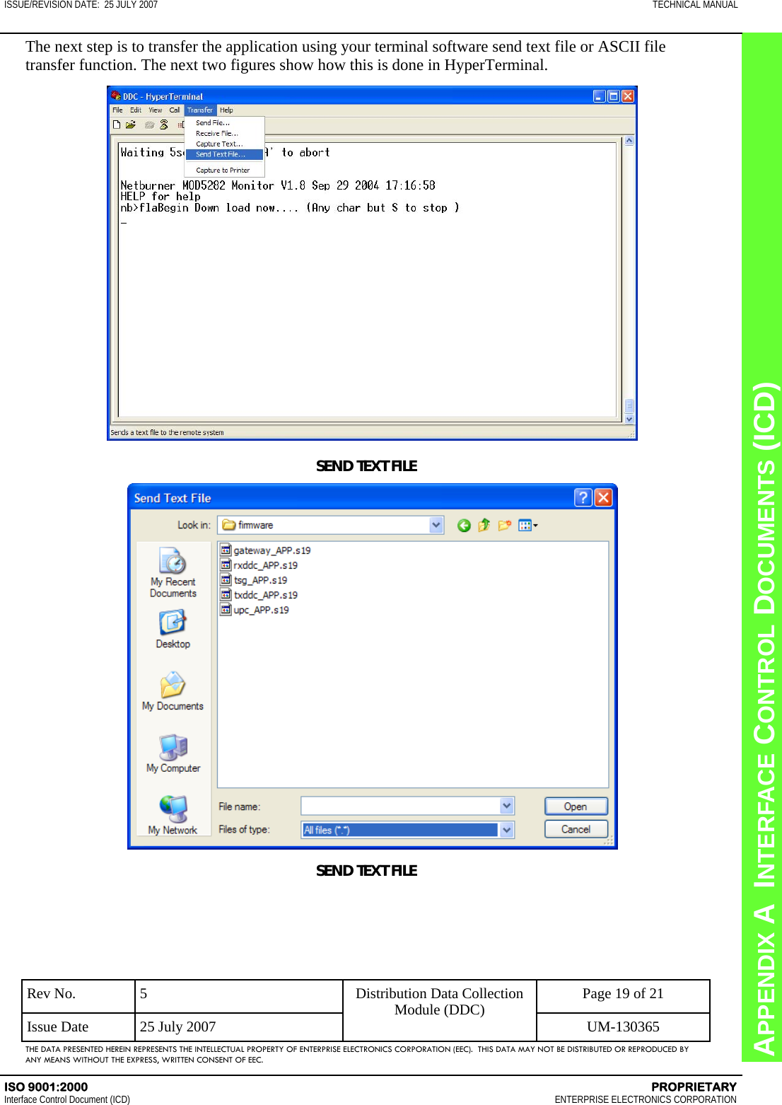 CHAPTER 8  INTERFACE CONTROL DOCUMENTS (ICD) APPENDIX A  INTERFACE CONTROL DOCUMENTS (ICD) ISSUE/REVISION DATE:  25 JULY 2007  TECHNICAL MANUAL ISO 9001:2000    PROPRIETARY Interface Control Document (ICD)   ENTERPRISE ELECTRONICS CORPORATION Rev No.  5  Page 19 of 21 Issue Date  25 July 2007  UM-130365 Distribution Data Collection Module (DDC) THE DATA PRESENTED HEREIN REPRESENTS THE INTELLECTUAL PROPERTY OF ENTERPRISE ELECTRONICS CORPORATION (EEC).  THIS DATA MAY NOT BE DISTRIBUTED OR REPRODUCED BY ANY MEANS WITHOUT THE EXPRESS, WRITTEN CONSENT OF EEC. The next step is to transfer the application using your terminal software send text file or ASCII file transfer function. The next two figures show how this is done in HyperTerminal. SEND TEXT FILE SEND TEXT FILE 