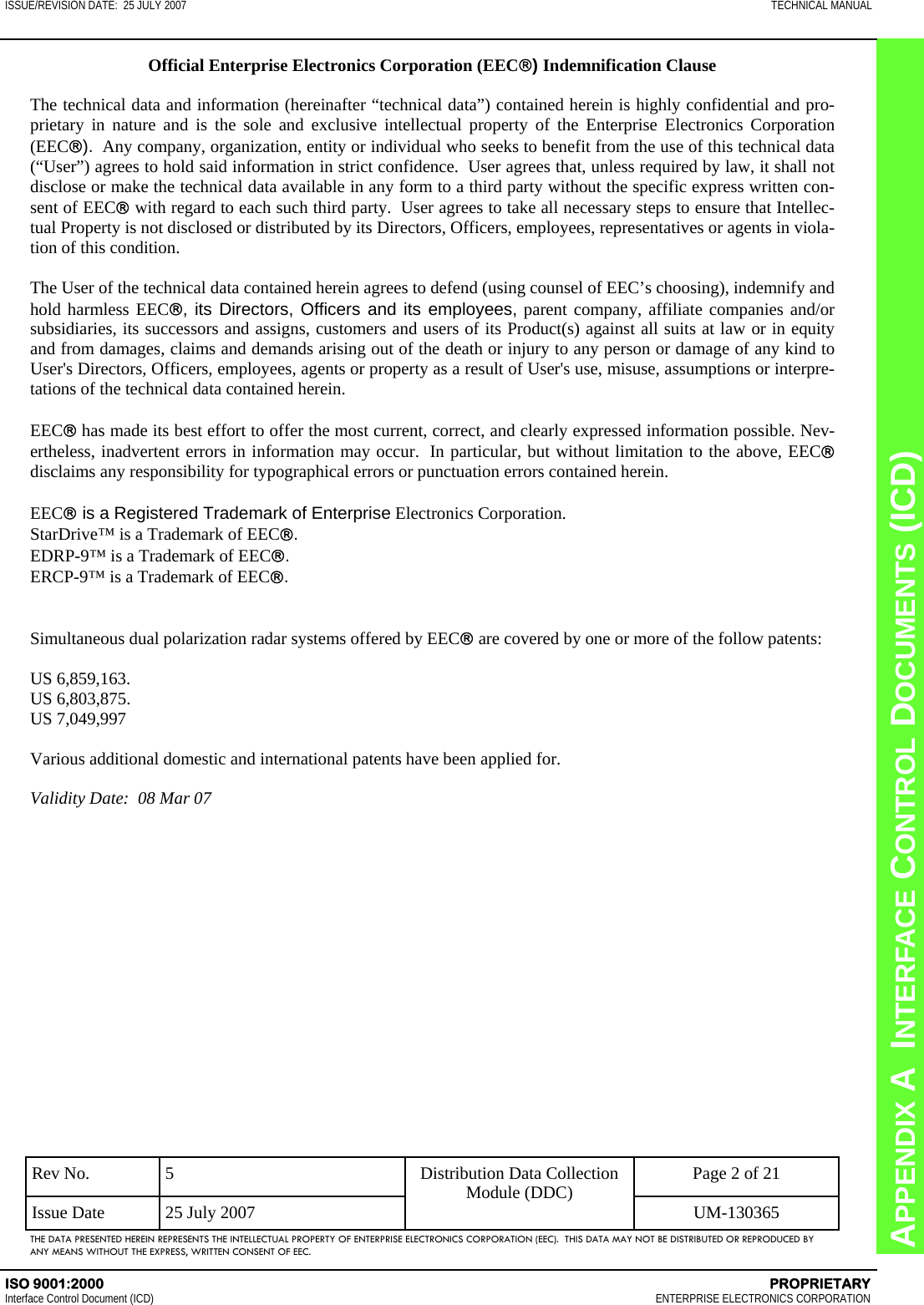 CHAPTER 8  INTERFACE CONTROL DOCUMENTS (ICD) APPENDIX A  INTERFACE CONTROL DOCUMENTS (ICD) ISSUE/REVISION DATE:  25 JULY 2007  TECHNICAL MANUAL ISO 9001:2000    PROPRIETARY Interface Control Document (ICD)   ENTERPRISE ELECTRONICS CORPORATION Rev No.  5  Page 2 of 21 Issue Date  25 July 2007  UM-130365 Distribution Data Collection Module (DDC) THE DATA PRESENTED HEREIN REPRESENTS THE INTELLECTUAL PROPERTY OF ENTERPRISE ELECTRONICS CORPORATION (EEC).  THIS DATA MAY NOT BE DISTRIBUTED OR REPRODUCED BY ANY MEANS WITHOUT THE EXPRESS, WRITTEN CONSENT OF EEC. Official Enterprise Electronics Corporation (EEC®) Indemnification Clause  The technical data and information (hereinafter “technical data”) contained herein is highly confidential and pro-prietary in nature and is the sole and exclusive intellectual property of the Enterprise Electronics Corporation  (EEC®).  Any company, organization, entity or individual who seeks to benefit from the use of this technical data (“User”) agrees to hold said information in strict confidence.  User agrees that, unless required by law, it shall not disclose or make the technical data available in any form to a third party without the specific express written con-sent of EEC® with regard to each such third party.  User agrees to take all necessary steps to ensure that Intellec-tual Property is not disclosed or distributed by its Directors, Officers, employees, representatives or agents in viola-tion of this condition.  The User of the technical data contained herein agrees to defend (using counsel of EEC’s choosing), indemnify and hold harmless EEC®, its Directors, Officers and its employees, parent company, affiliate companies and/or subsidiaries, its successors and assigns, customers and users of its Product(s) against all suits at law or in equity and from damages, claims and demands arising out of the death or injury to any person or damage of any kind to User&apos;s Directors, Officers, employees, agents or property as a result of User&apos;s use, misuse, assumptions or interpre-tations of the technical data contained herein.    EEC® has made its best effort to offer the most current, correct, and clearly expressed information possible. Nev-ertheless, inadvertent errors in information may occur.  In particular, but without limitation to the above, EEC® disclaims any responsibility for typographical errors or punctuation errors contained herein.  EEC® is a Registered Trademark of Enterprise Electronics Corporation. StarDrive™ is a Trademark of EEC®. EDRP-9™ is a Trademark of EEC®. ERCP-9™ is a Trademark of EEC®.   Simultaneous dual polarization radar systems offered by EEC® are covered by one or more of the follow patents:  US 6,859,163. US 6,803,875.  US 7,049,997  Various additional domestic and international patents have been applied for.  Validity Date:  08 Mar 07  