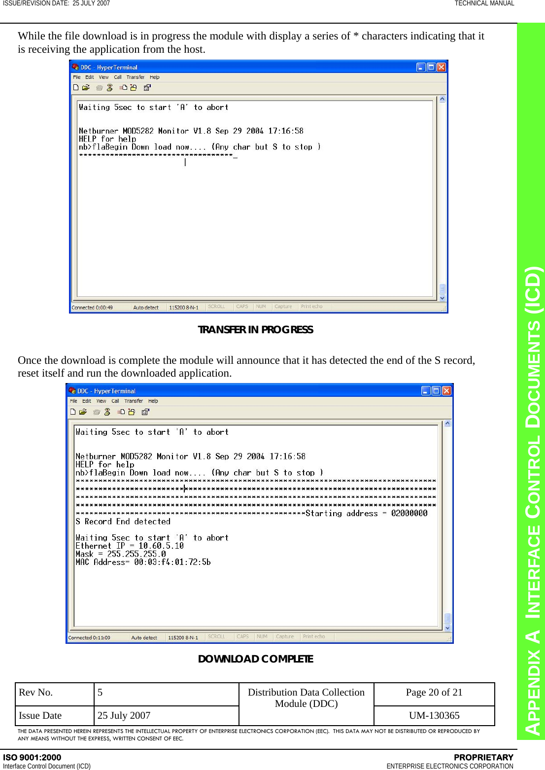 CHAPTER 8  INTERFACE CONTROL DOCUMENTS (ICD) APPENDIX A  INTERFACE CONTROL DOCUMENTS (ICD) ISSUE/REVISION DATE:  25 JULY 2007  TECHNICAL MANUAL ISO 9001:2000    PROPRIETARY Interface Control Document (ICD)   ENTERPRISE ELECTRONICS CORPORATION Rev No.  5  Page 20 of 21 Issue Date  25 July 2007  UM-130365 Distribution Data Collection Module (DDC) THE DATA PRESENTED HEREIN REPRESENTS THE INTELLECTUAL PROPERTY OF ENTERPRISE ELECTRONICS CORPORATION (EEC).  THIS DATA MAY NOT BE DISTRIBUTED OR REPRODUCED BY ANY MEANS WITHOUT THE EXPRESS, WRITTEN CONSENT OF EEC. While the file download is in progress the module with display a series of * characters indicating that it is receiving the application from the host. TRANSFER IN PROGRESS  Once the download is complete the module will announce that it has detected the end of the S record, reset itself and run the downloaded application. DOWNLOAD COMPLETE 