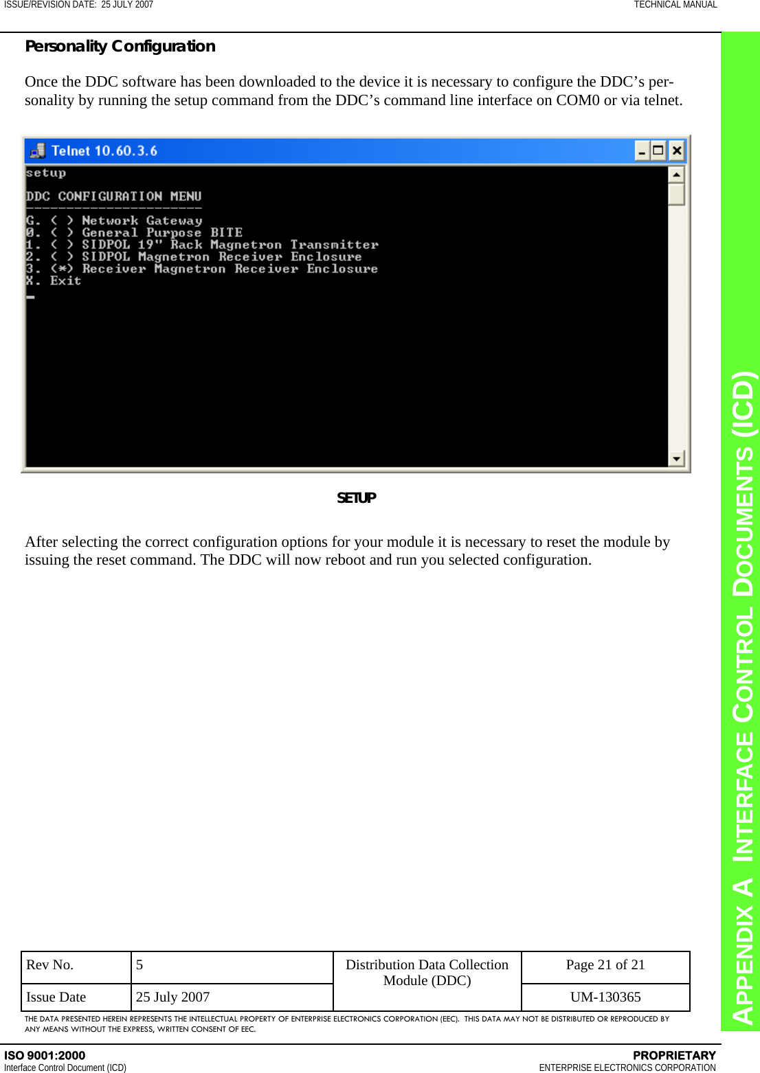 CHAPTER 8  INTERFACE CONTROL DOCUMENTS (ICD) APPENDIX A  INTERFACE CONTROL DOCUMENTS (ICD) ISSUE/REVISION DATE:  25 JULY 2007  TECHNICAL MANUAL ISO 9001:2000    PROPRIETARY Interface Control Document (ICD)   ENTERPRISE ELECTRONICS CORPORATION Rev No.  5  Page 21 of 21 Issue Date  25 July 2007  UM-130365 Distribution Data Collection Module (DDC) THE DATA PRESENTED HEREIN REPRESENTS THE INTELLECTUAL PROPERTY OF ENTERPRISE ELECTRONICS CORPORATION (EEC).  THIS DATA MAY NOT BE DISTRIBUTED OR REPRODUCED BY ANY MEANS WITHOUT THE EXPRESS, WRITTEN CONSENT OF EEC. Personality Configuration  Once the DDC software has been downloaded to the device it is necessary to configure the DDC’s per-sonality by running the setup command from the DDC’s command line interface on COM0 or via telnet. SETUP  After selecting the correct configuration options for your module it is necessary to reset the module by issuing the reset command. The DDC will now reboot and run you selected configuration. 