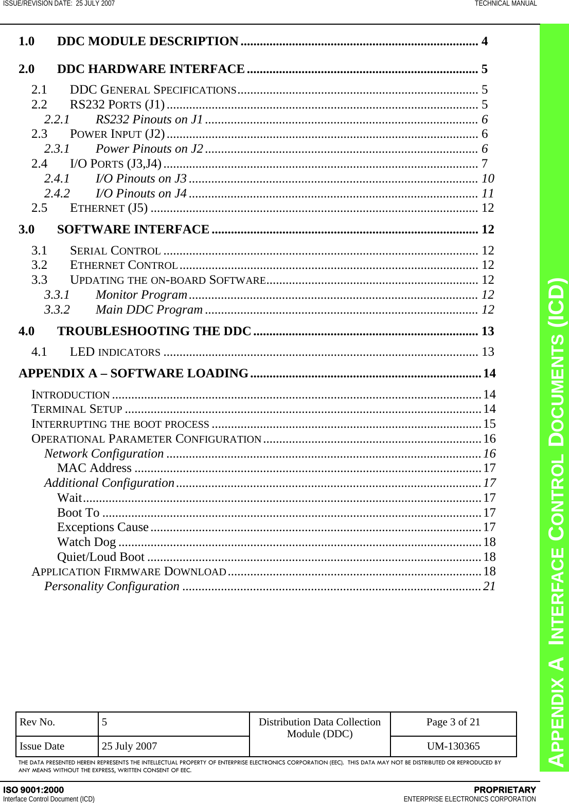 CHAPTER 8  INTERFACE CONTROL DOCUMENTS (ICD) APPENDIX A  INTERFACE CONTROL DOCUMENTS (ICD) ISSUE/REVISION DATE:  25 JULY 2007  TECHNICAL MANUAL ISO 9001:2000    PROPRIETARY Interface Control Document (ICD)   ENTERPRISE ELECTRONICS CORPORATION Rev No.  5  Page 3 of 21 Issue Date  25 July 2007  UM-130365 Distribution Data Collection Module (DDC) THE DATA PRESENTED HEREIN REPRESENTS THE INTELLECTUAL PROPERTY OF ENTERPRISE ELECTRONICS CORPORATION (EEC).  THIS DATA MAY NOT BE DISTRIBUTED OR REPRODUCED BY ANY MEANS WITHOUT THE EXPRESS, WRITTEN CONSENT OF EEC. 1.0 DDC MODULE DESCRIPTION .......................................................................... 4 2.0  DDC HARDWARE INTERFACE ........................................................................ 5 2.1 DDC GENERAL SPECIFICATIONS ...........................................................................  5 2.2 RS232 PORTS (J1) ................................................................................................. 5 2.2.1  RS232 Pinouts on J1 ..................................................................................... 6 2.3 POWER INPUT (J2) ................................................................................................. 6 2.3.1  Power Pinouts on J2 ..................................................................................... 6 2.4 I/O PORTS (J3,J4) .................................................................................................. 7 2.4.1  I/O Pinouts on J3 .......................................................................................... 10 2.4.2  I/O Pinouts on J4 .......................................................................................... 11 2.5 ETHERNET (J5) ...................................................................................................... 12 3.0 SOFTWARE INTERFACE ................................................................................... 12 3.1 SERIAL CONTROL .................................................................................................. 12 3.2 ETHERNET CONTROL ............................................................................................. 12 3.3 UPDATING THE ON-BOARD SOFTWARE ..................................................................  12 3.3.1 Monitor Program .......................................................................................... 12 3.3.2  Main DDC Program ..................................................................................... 12 4.0 TROUBLESHOOTING THE DDC ...................................................................... 13 4.1 LED INDICATORS .................................................................................................. 13 APPENDIX A – SOFTWARE LOADING ........................................................................ 14 INTRODUCTION ................................................................................................................... 14 TERMINAL SETUP ............................................................................................................... 14 INTERRUPTING THE BOOT PROCESS .................................................................................... 15 OPERATIONAL PARAMETER CONFIGURATION .................................................................... 16 Network Configuration .................................................................................................. 16 MAC Address ............................................................................................................ 17 Additional Configuration ............................................................................................... 17 Wait ............................................................................................................................ 17 Boot To ...................................................................................................................... 17 Exceptions Cause ....................................................................................................... 17 Watch Dog ................................................................................................................. 18 Quiet/Loud Boot ........................................................................................................ 18 APPLICATION FIRMWARE DOWNLOAD ............................................................................... 18 Personality Configuration ............................................................................................. 21  