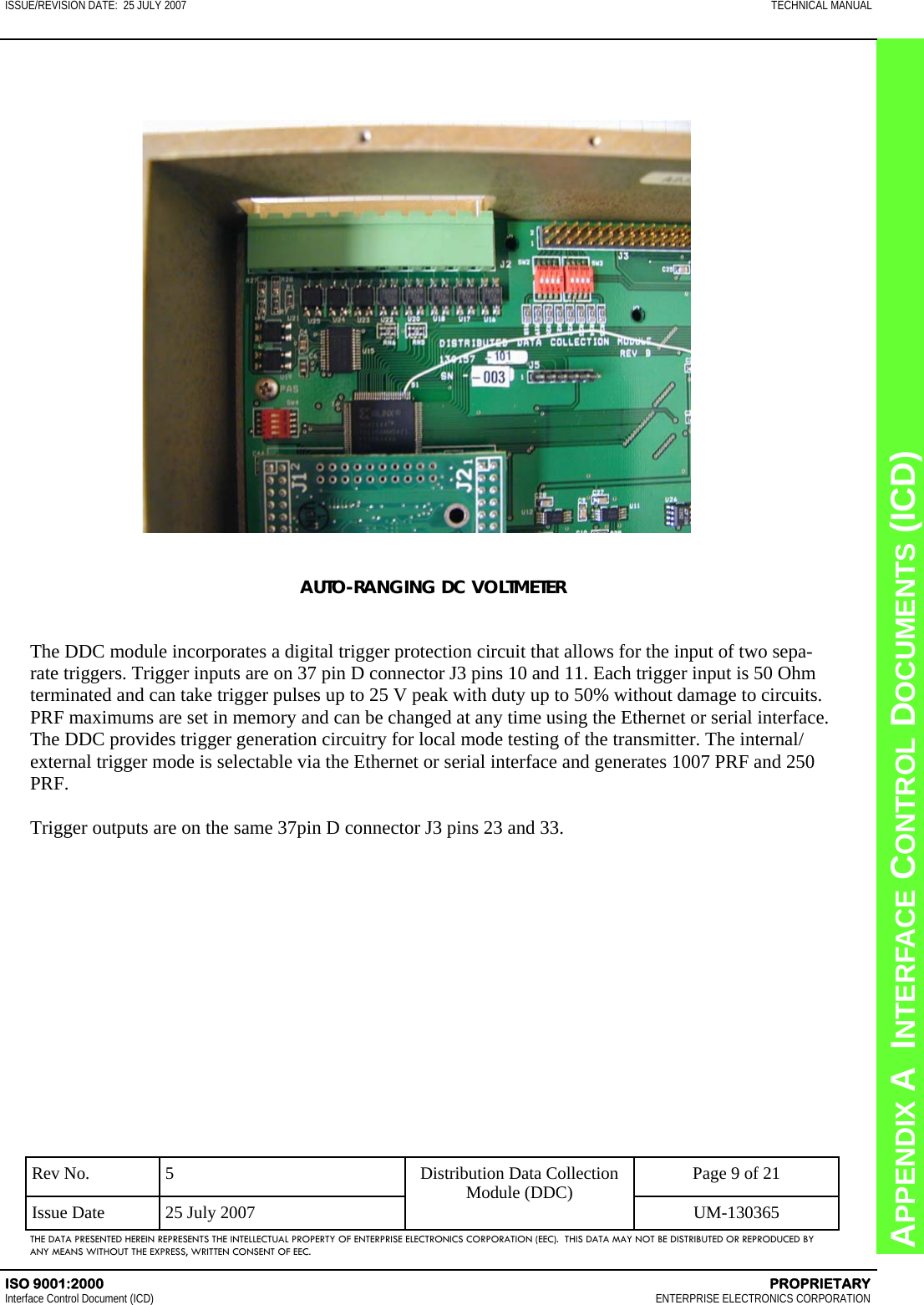 CHAPTER 8  INTERFACE CONTROL DOCUMENTS (ICD) APPENDIX A  INTERFACE CONTROL DOCUMENTS (ICD) ISSUE/REVISION DATE:  25 JULY 2007  TECHNICAL MANUAL ISO 9001:2000    PROPRIETARY Interface Control Document (ICD)   ENTERPRISE ELECTRONICS CORPORATION Rev No.  5  Page 9 of 21 Issue Date  25 July 2007  UM-130365 Distribution Data Collection Module (DDC) THE DATA PRESENTED HEREIN REPRESENTS THE INTELLECTUAL PROPERTY OF ENTERPRISE ELECTRONICS CORPORATION (EEC).  THIS DATA MAY NOT BE DISTRIBUTED OR REPRODUCED BY ANY MEANS WITHOUT THE EXPRESS, WRITTEN CONSENT OF EEC. AUTO-RANGING DC VOLTMETER   The DDC module incorporates a digital trigger protection circuit that allows for the input of two sepa-rate triggers. Trigger inputs are on 37 pin D connector J3 pins 10 and 11. Each trigger input is 50 Ohm terminated and can take trigger pulses up to 25 V peak with duty up to 50% without damage to circuits. PRF maximums are set in memory and can be changed at any time using the Ethernet or serial interface. The DDC provides trigger generation circuitry for local mode testing of the transmitter. The internal/external trigger mode is selectable via the Ethernet or serial interface and generates 1007 PRF and 250 PRF.  Trigger outputs are on the same 37pin D connector J3 pins 23 and 33.    