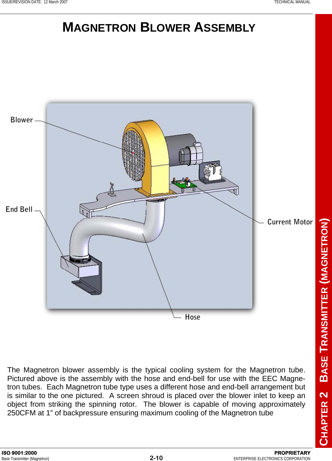 ISSUE/REVISION DATE:  12 March 2007    TECHNICAL MANUAL         CHAPTER 2   BASE TRANSMITTER (MAGNETRON) ISO 9001:2000    PROPRIETARY Base Transmitter (Magnetron)  2-10  ENTERPRISE ELECTRONICS CORPORATION  MAGNETRON BLOWER ASSEMBLY The Magnetron blower assembly is the typical cooling system for the Magnetron tube.  Pictured above is the assembly with the hose and end-bell for use with the EEC Magne-tron tubes.  Each Magnetron tube type uses a different hose and end-bell arrangement but is similar to the one pictured.  A screen shroud is placed over the blower inlet to keep an object from striking the spinning rotor.  The blower is capable of moving approximately 250CFM at 1” of backpressure ensuring maximum cooling of the Magnetron tube  End Bell Hose Current Motor Blower 