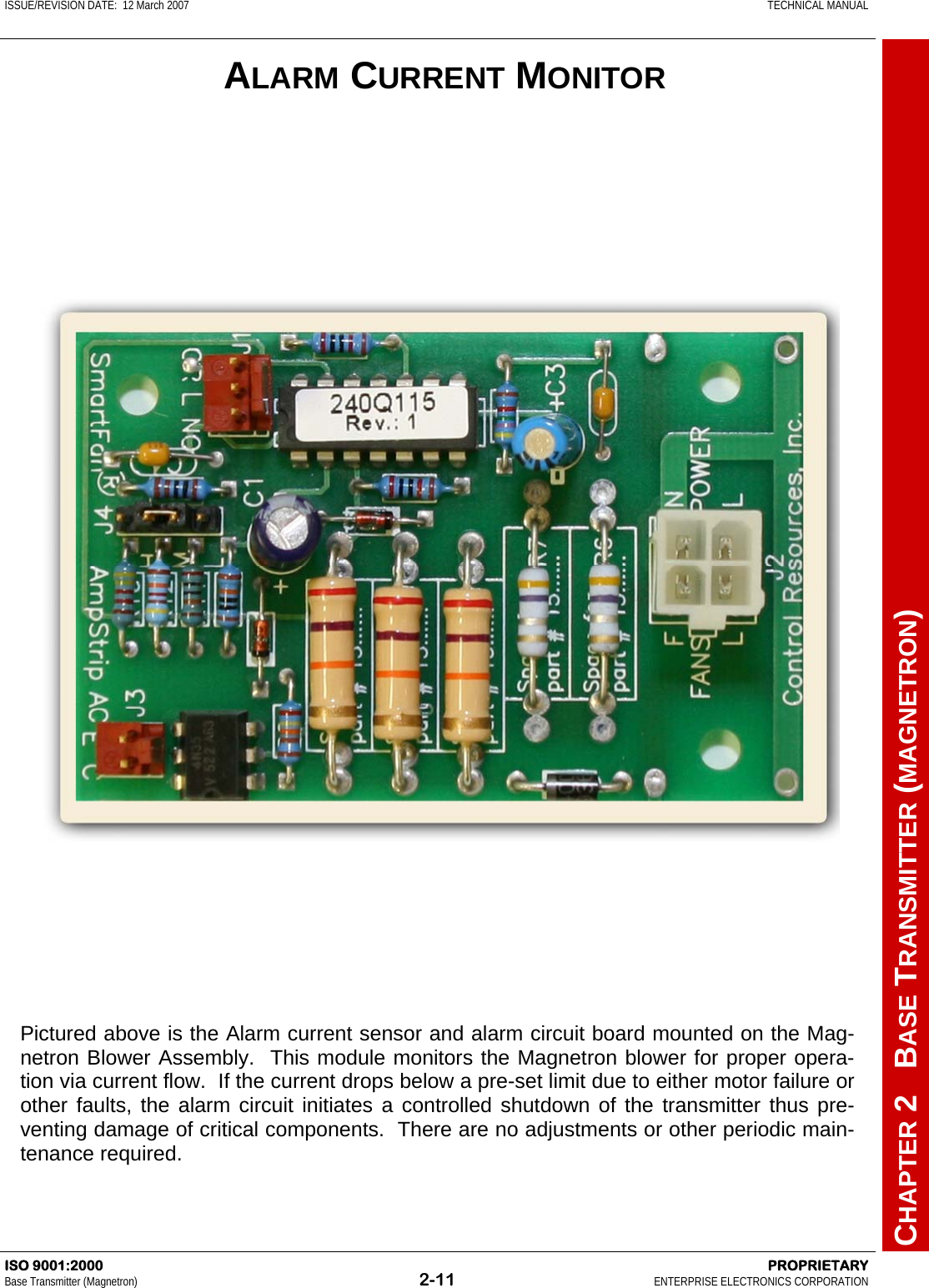 ISSUE/REVISION DATE:  12 March 2007    TECHNICAL MANUAL         CHAPTER 2   BASE TRANSMITTER (MAGNETRON) ISO 9001:2000    PROPRIETARY Base Transmitter (Magnetron)  2-11  ENTERPRISE ELECTRONICS CORPORATION  ALARM CURRENT MONITOR Pictured above is the Alarm current sensor and alarm circuit board mounted on the Mag-netron Blower Assembly.  This module monitors the Magnetron blower for proper opera-tion via current flow.  If the current drops below a pre-set limit due to either motor failure or other faults, the alarm circuit initiates a controlled shutdown of the transmitter thus pre-venting damage of critical components.  There are no adjustments or other periodic main-tenance required. 