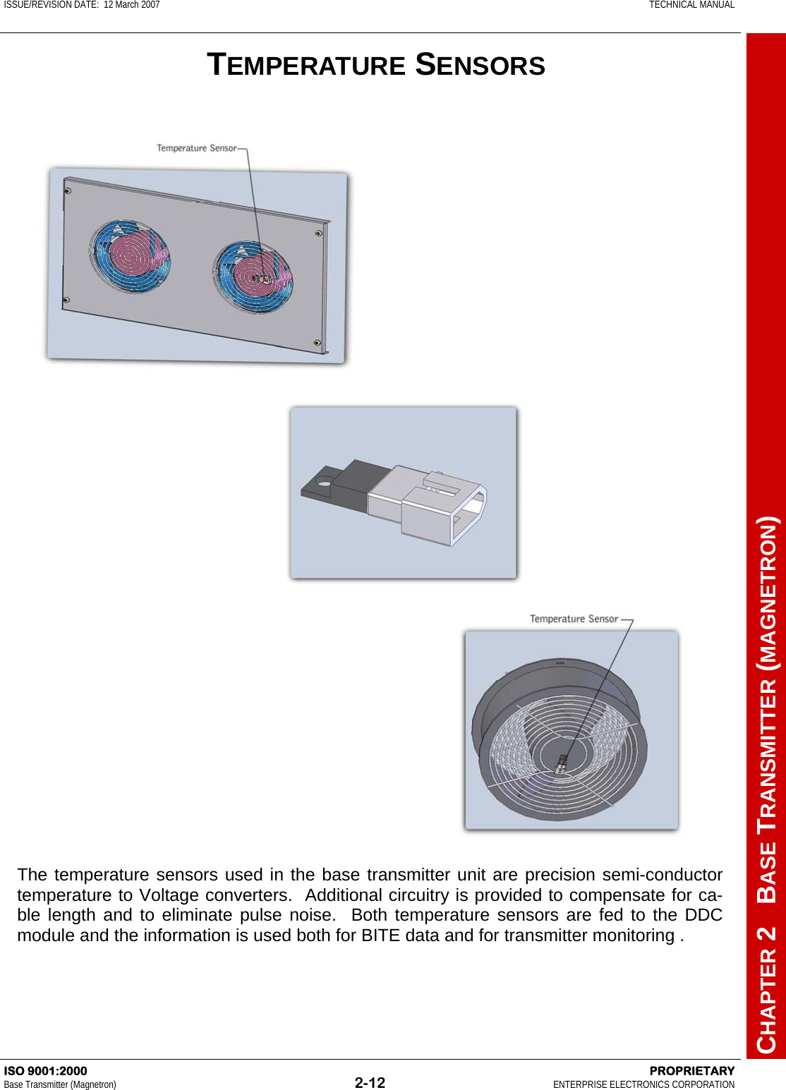 ISSUE/REVISION DATE:  12 March 2007    TECHNICAL MANUAL         CHAPTER 2   BASE TRANSMITTER (MAGNETRON) ISO 9001:2000    PROPRIETARY Base Transmitter (Magnetron)  2-12  ENTERPRISE ELECTRONICS CORPORATION  TEMPERATURE SENSORS The temperature sensors used in the base transmitter unit are precision semi-conductor temperature to Voltage converters.  Additional circuitry is provided to compensate for ca-ble length and to eliminate pulse noise.  Both temperature sensors are fed to the DDC module and the information is used both for BITE data and for transmitter monitoring . 