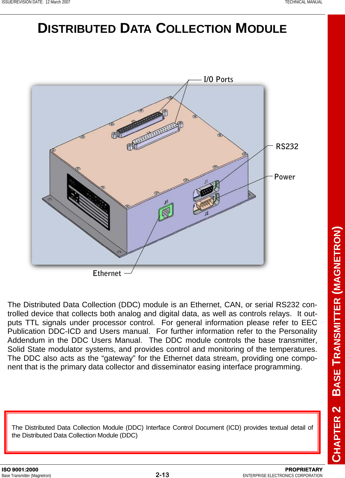 ISSUE/REVISION DATE:  12 March 2007    TECHNICAL MANUAL         CHAPTER 2   BASE TRANSMITTER (MAGNETRON) ISO 9001:2000    PROPRIETARY Base Transmitter (Magnetron)  2-13  ENTERPRISE ELECTRONICS CORPORATION  DISTRIBUTED DATA COLLECTION MODULE The Distributed Data Collection (DDC) module is an Ethernet, CAN, or serial RS232 con-trolled device that collects both analog and digital data, as well as controls relays.  It out-puts TTL signals under processor control.  For general information please refer to EEC Publication DDC-ICD and Users manual.  For further information refer to the Personality Addendum in the DDC Users Manual.  The DDC module controls the base transmitter,  Solid State modulator systems, and provides control and monitoring of the temperatures.  The DDC also acts as the “gateway” for the Ethernet data stream, providing one compo-nent that is the primary data collector and disseminator easing interface programming.  The Distributed Data Collection Module (DDC) Interface Control Document (ICD) provides textual detail of the Distributed Data Collection Module (DDC)  I/O Ports RS232 Power Ethernet 