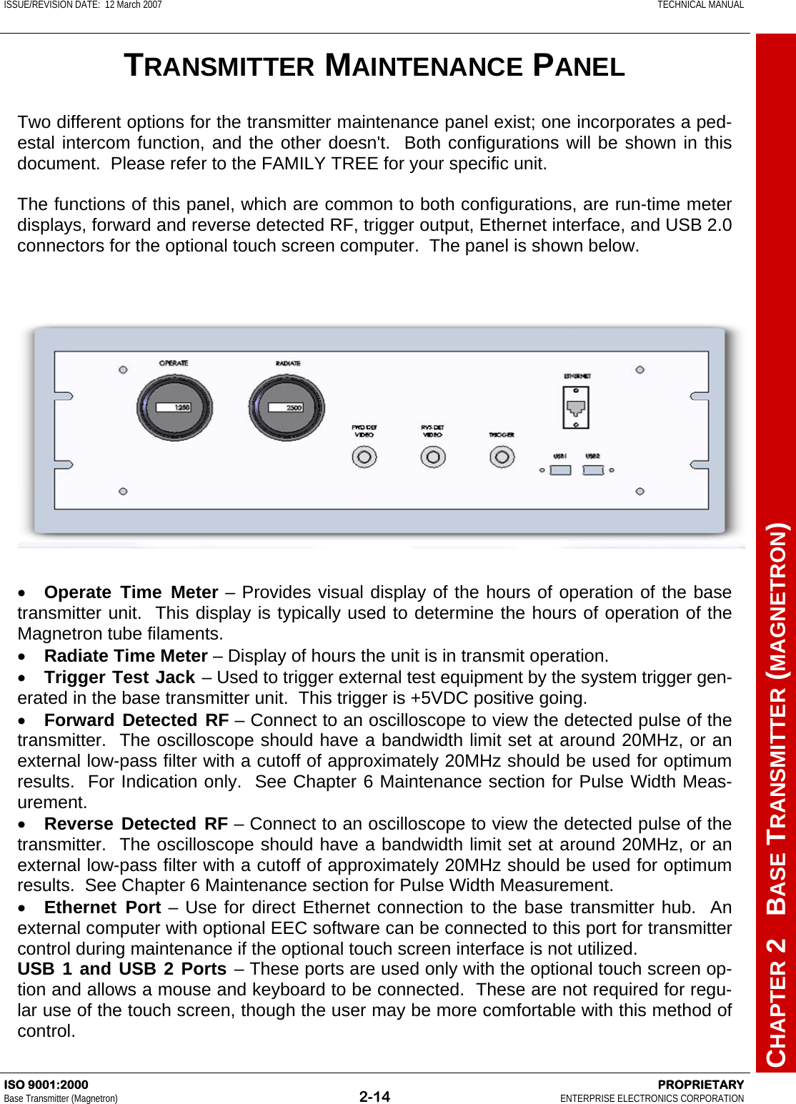 ISSUE/REVISION DATE:  12 March 2007    TECHNICAL MANUAL         CHAPTER 2   BASE TRANSMITTER (MAGNETRON) ISO 9001:2000    PROPRIETARY Base Transmitter (Magnetron)  2-14  ENTERPRISE ELECTRONICS CORPORATION  TRANSMITTER MAINTENANCE PANEL Two different options for the transmitter maintenance panel exist; one incorporates a ped-estal intercom function, and the other doesn&apos;t.  Both configurations will be shown in this document.  Please refer to the FAMILY TREE for your specific unit.  The functions of this panel, which are common to both configurations, are run-time meter displays, forward and reverse detected RF, trigger output, Ethernet interface, and USB 2.0 connectors for the optional touch screen computer.  The panel is shown below. •  Operate Time Meter – Provides visual display of the hours of operation of the base transmitter unit.  This display is typically used to determine the hours of operation of the Magnetron tube filaments. •  Radiate Time Meter – Display of hours the unit is in transmit operation. •  Trigger Test Jack – Used to trigger external test equipment by the system trigger gen-erated in the base transmitter unit.  This trigger is +5VDC positive going. •  Forward Detected RF – Connect to an oscilloscope to view the detected pulse of the transmitter.  The oscilloscope should have a bandwidth limit set at around 20MHz, or an external low-pass filter with a cutoff of approximately 20MHz should be used for optimum results.  For Indication only.  See Chapter 6 Maintenance section for Pulse Width Meas-urement. •  Reverse Detected RF – Connect to an oscilloscope to view the detected pulse of the transmitter.  The oscilloscope should have a bandwidth limit set at around 20MHz, or an external low-pass filter with a cutoff of approximately 20MHz should be used for optimum results.  See Chapter 6 Maintenance section for Pulse Width Measurement. •  Ethernet Port – Use for direct Ethernet connection to the base transmitter hub.  An external computer with optional EEC software can be connected to this port for transmitter control during maintenance if the optional touch screen interface is not utilized. USB 1 and USB 2 Ports – These ports are used only with the optional touch screen op-tion and allows a mouse and keyboard to be connected.  These are not required for regu-lar use of the touch screen, though the user may be more comfortable with this method of control. 