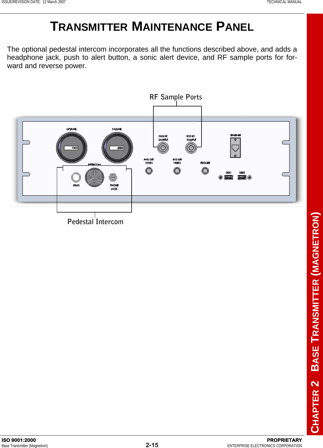 ISSUE/REVISION DATE:  12 March 2007    TECHNICAL MANUAL         CHAPTER 2   BASE TRANSMITTER (MAGNETRON) ISO 9001:2000    PROPRIETARY Base Transmitter (Magnetron)  2-15  ENTERPRISE ELECTRONICS CORPORATION  TRANSMITTER MAINTENANCE PANEL The optional pedestal intercom incorporates all the functions described above, and adds a headphone jack, push to alert button, a sonic alert device, and RF sample ports for for-ward and reverse power.  RF Sample Ports Pedestal Intercom 