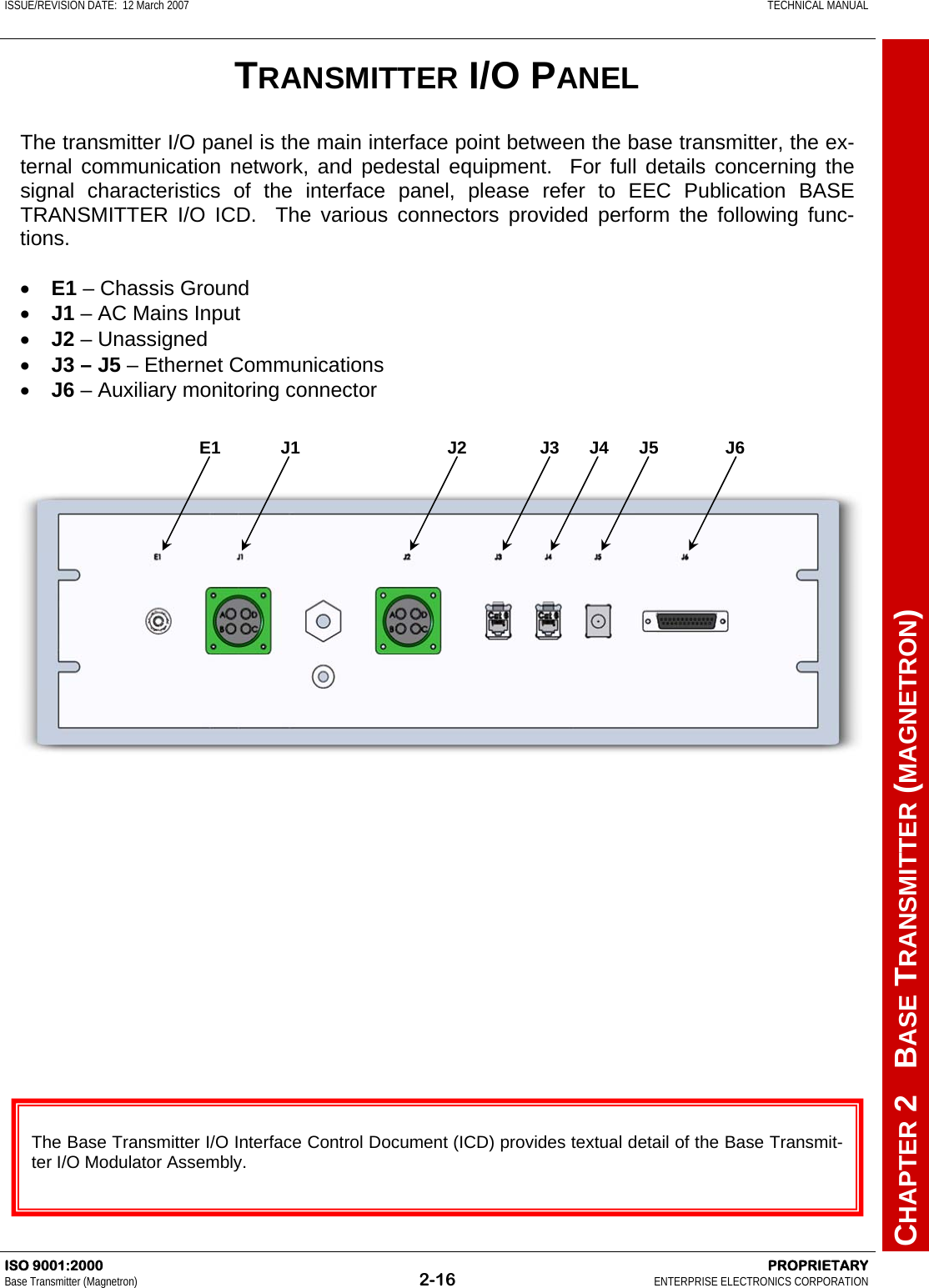 ISSUE/REVISION DATE:  12 March 2007    TECHNICAL MANUAL         CHAPTER 2   BASE TRANSMITTER (MAGNETRON) ISO 9001:2000    PROPRIETARY Base Transmitter (Magnetron)  2-16  ENTERPRISE ELECTRONICS CORPORATION  TRANSMITTER I/O PANEL The transmitter I/O panel is the main interface point between the base transmitter, the ex-ternal communication network, and pedestal equipment.  For full details concerning the signal characteristics of the interface panel, please refer to EEC Publication BASE TRANSMITTER I/O ICD.  The various connectors provided perform the following func-tions.  •  E1 – Chassis Ground •  J1 – AC Mains Input •  J2 – Unassigned •  J3 – J5 – Ethernet Communications •  J6 – Auxiliary monitoring connector  The Base Transmitter I/O Interface Control Document (ICD) provides textual detail of the Base Transmit-ter I/O Modulator Assembly. E1 J1  J2  J3 J4 J5  J6 