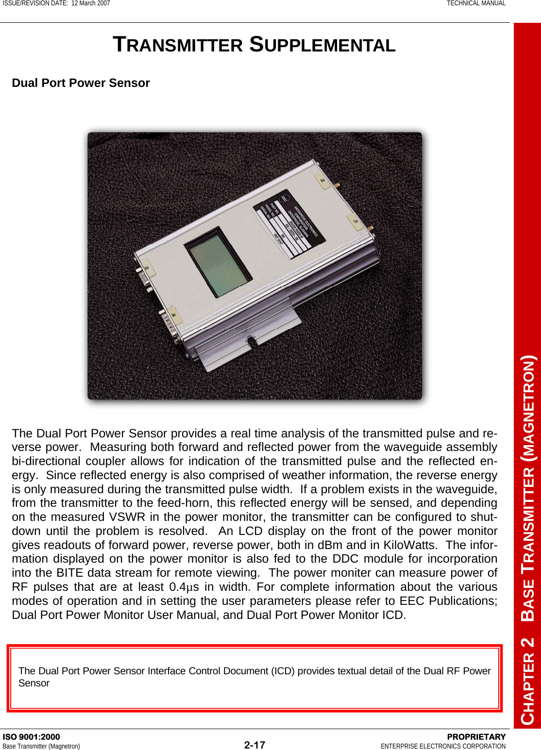 ISSUE/REVISION DATE:  12 March 2007    TECHNICAL MANUAL         CHAPTER 2   BASE TRANSMITTER (MAGNETRON) ISO 9001:2000    PROPRIETARY Base Transmitter (Magnetron)  2-17  ENTERPRISE ELECTRONICS CORPORATION  TRANSMITTER SUPPLEMENTAL The Dual Port Power Sensor provides a real time analysis of the transmitted pulse and re-verse power.  Measuring both forward and reflected power from the waveguide assembly bi-directional coupler allows for indication of the transmitted pulse and the reflected en-ergy.  Since reflected energy is also comprised of weather information, the reverse energy is only measured during the transmitted pulse width.  If a problem exists in the waveguide, from the transmitter to the feed-horn, this reflected energy will be sensed, and depending on the measured VSWR in the power monitor, the transmitter can be configured to shut-down until the problem is resolved.  An LCD display on the front of the power monitor gives readouts of forward power, reverse power, both in dBm and in KiloWatts.  The infor-mation displayed on the power monitor is also fed to the DDC module for incorporation into the BITE data stream for remote viewing.  The power moniter can measure power of RF pulses that are at least 0.4µs in width. For complete information about the various modes of operation and in setting the user parameters please refer to EEC Publications; Dual Port Power Monitor User Manual, and Dual Port Power Monitor ICD.  The Dual Port Power Sensor Interface Control Document (ICD) provides textual detail of the Dual RF Power Sensor   Dual Port Power Sensor 