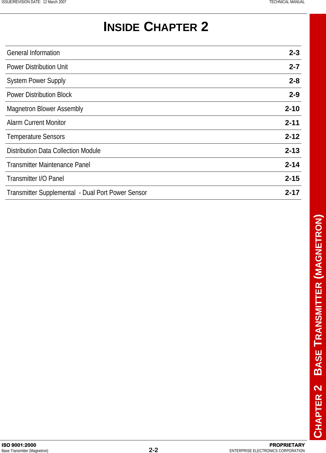 ISSUE/REVISION DATE:  12 March 2007    TECHNICAL MANUAL         CHAPTER 2   BASE TRANSMITTER (MAGNETRON) ISO 9001:2000    PROPRIETARY Base Transmitter (Magnetron)  2-2  ENTERPRISE ELECTRONICS CORPORATION  INSIDE CHAPTER 2 General Information  2-3 Power Distribution Unit  2-7 System Power Supply  2-8 Power Distribution Block  2-9 Magnetron Blower Assembly  2-10 Alarm Current Monitor  2-11 Temperature Sensors  2-12 Distribution Data Collection Module  2-13 Transmitter Maintenance Panel  2-14 Transmitter I/O Panel  2-15 Transmitter Supplemental  - Dual Port Power Sensor  2-17 